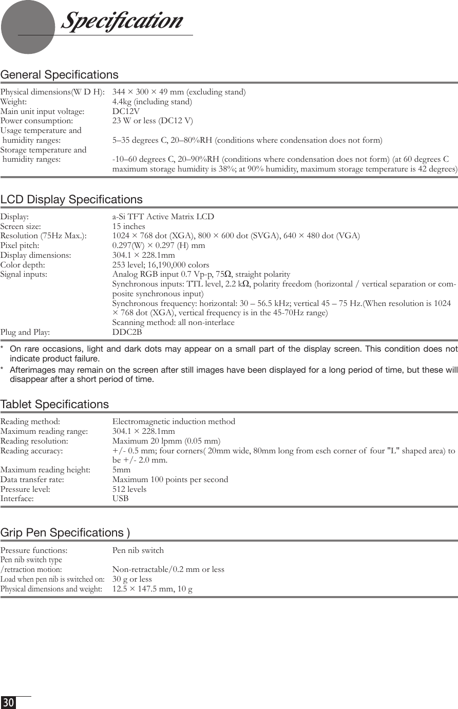  30  General SpeciﬁcationsPhysical dimensions(W D H):  344 × 300 × 49 mm (excluding stand)Weight:  4.4kg (including stand) Main unit input voltage:  DC12VPower consumption:  23 W or less (DC12 V)Usage temperature and humidity ranges:  5–35 degrees C, 20–80%RH (conditions where condensation does not form)Storage temperature and humidity ranges:  -10–60 degrees C, 20–90%RH (conditions where condensation does not form) (at 60 degrees C maximum storage humidity is 38%; at 90% humidity, maximum storage temperature is 42 degrees)LCD Display SpeciﬁcationsDisplay:  a-Si TFT Active Matrix LCDScreen size:  15 inchesResolution (75Hz Max.):  1024 × 768 dot (XGA), 800 × 600 dot (SVGA), 640 × 480 dot (VGA)Pixel pitch:  0.297(W) × 0.297 (H) mmDisplay dimensions:  304.1 × 228.1mmColor depth:  253 level; 16,190,000 colorsSignal inputs:  Analog RGB input 0.7 Vp-p, 75Ω, straight polarity  Synchronous inputs: TTL level, 2.2 kΩ, polarity freedom (horizontal / vertical separation or com-posite synchronous input)  Synchronous frequency: horizontal: 30 – 56.5 kHz; vertical 45 – 75 Hz.(When resolution is 1024 × 768 dot (XGA), vertical frequency is in the 45-70Hz range)  Scanning method: all non-interlacePlug and Play:  DDC2B*  On rare occasions, light and  dark  dots  may  appear  on a small part of the  display  screen. This  condition  does  not indicate product failure.  *  Afterimages may remain on the screen after still images have been displayed for a long period of time, but these will disappear after a short period of time. Tablet SpeciﬁcationsReading method:  Electromagnetic induction methodMaximum reading range:  304.1 × 228.1mmReading resolution:  Maximum 20 lpmm (0.05 mm)Reading accuracy:   +/- 0.5 mm; four corners( 20mm wide, 80mm long from esch corner of  four &quot;L&quot; shaped area) to be +/- 2.0 mm.Maximum reading height:  5mmData transfer rate:  Maximum 100 points per secondPressure level:  512 levelsInterface:  USB   󰯥Speciﬁcation Grip Pen Speciﬁcations )Pressure functions:  Pen nib switchPen nib switch type/retraction motion:  Non-retractable/0.2 mm or lessLoad when pen nib is switched on:  30 g or lessPhysical dimensions and weight: 12.5 × 147.5 mm, 10 g
