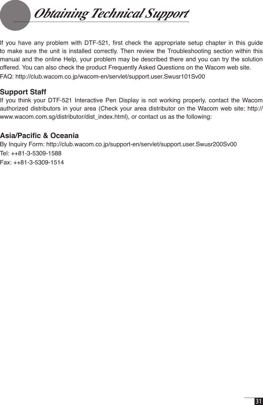  31    Obtaining Technical Support   If  you  have  any  problem  with  DTF-521,  ﬁrst  check  the  appropriate  setup  chapter  in  this  guide to make sure  the  unit is installed  correctly. Then  review  the Troubleshooting  section within this manual and the online Help, your problem may be described there and you can try the solution offered. You can also check the product Frequently Asked Questions on the Wacom web site.FAQ: http://club.wacom.co.jp/wacom-en/servlet/support.user.Swusr101Sv00Support StaffIf  you  think  your  DTF-521  Interactive  Pen  Display  is  not  working  properly,  contact  the  Wacom authorized distributors in your area (Check  your area distributor on the Wacom web site: http://www.wacom.com.sg/distributor/dist_index.html), or contact us as the following:Asia/Paciﬁc &amp; OceaniaBy Inquiry Form: http://club.wacom.co.jp/support-en/servlet/support.user.Swusr200Sv00Tel: ++81-3-5309-1588Fax: ++81-3-5309-1514