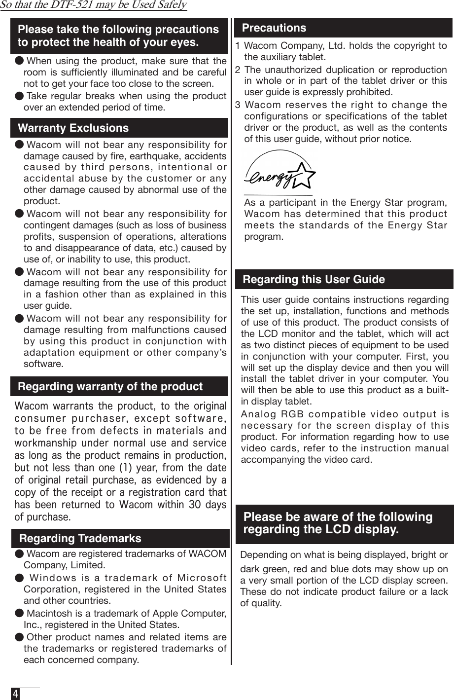  4  1 Wacom Company, Ltd. holds the copyright to the auxiliary tablet. 2  The  unauthorized  duplication or  reproduction in  whole  or in part  of  the  tablet  driver  or this user guide is expressly prohibited. 3 Wacom reserves the right to change the configurations or  specifications of the  tablet driver or  the product, as  well as the  contents of this user guide, without prior notice.   As  a  participant  in the  Energy  Star program, Wacom has determined that this product meets the standards of the Energy Star program.Please take the following precautions to protect the health of your eyes. ●When  using  the product,  make  sure  that  the room is  sufﬁciently illuminated  and be careful not to get your face too close to the screen. ●Take  regular  breaks  when  using  the  product over an extended period of time. Warranty ExclusionsRegarding warranty of the productWacom  warrants  the  product,  to  the  original consumer purchaser, except software, to be free from defects in materials and workmanship  under normal  use  and service as long as the product remains in production, but not less than  one (1) year, from  the date of  original  retail  purchase,  as  evidenced  by  a copy of the receipt or a registration card that has  been  returned  to  Wacom  within  30  days of purchase.Regarding Trademarks●Wacom are registered trademarks of WACOM Company, Limited.●Windows is a trademark of Microsoft Corporation,  registered  in  the  United  States and other countries. ●Macintosh is a trademark of Apple Computer, Inc., registered in the United States. ●Other product names and  related  items  are the  trademarks or registered trademarks  of each concerned company.  Precautions  Depending on what is being displayed, bright or dark green, red and blue dots may show up on a very small portion of the LCD display screen. These do  not indicate product failure or a  lack of quality. So that the DTF-521 may be Used Safely●Wacom  will  not  bear any responsibility  for damage caused by ﬁre, earthquake, accidents caused by third persons, intentional or accidental abuse by the customer or any other damage caused by abnormal use of the product. ●Wacom  will  not  bear any responsibility  for contingent damages (such as loss of business profits,  suspension  of  operations,  alterations to and disappearance of data, etc.) caused by use of, or inability to use, this product.●Wacom  will  not  bear any responsibility  for damage resulting from the use of this product in a fashion  other than as explained in this user guide. ●Wacom  will  not  bear any responsibility  for damage resulting  from malfunctions  caused by using this product in conjunction with adaptation equipment or other company’s software.Regarding this User Guide  This user guide contains instructions  regarding the set  up, installation,  functions and methods of use of this product. The product consists of the  LCD monitor  and the  tablet, which  will  act as two distinct pieces of equipment to be used in  conjunction  with  your  computer.  First,  you will set up the display device and then you will install the  tablet driver in  your computer. You will then be able to use this product as a built-in display tablet.   Analog RGB compatible video output is necessary for the screen display of this product. For  information  regarding  how  to  use video cards, refer to the instruction manual accompanying the video card. Please be aware of the following regarding the LCD display.