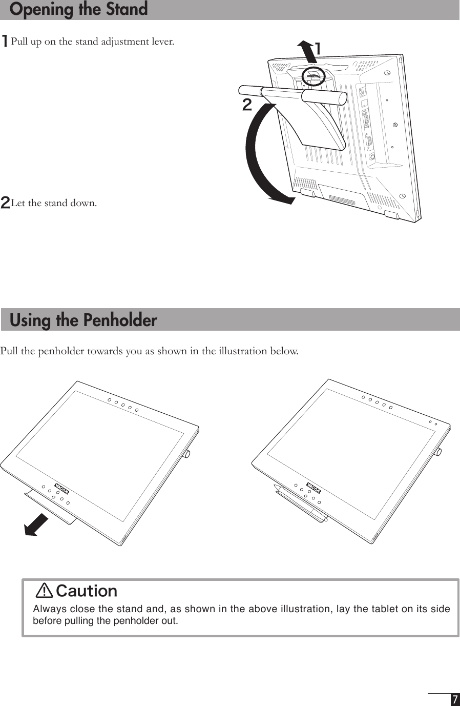  7   Opening the Stand1Pull up on the stand adjustment lever. 2Let the stand down.  Using the PenholderPull the penholder towards you as shown in the illustration below.  12Caution  Always close the stand and, as shown in the above illustration, lay the tablet on its side before pulling the penholder out.