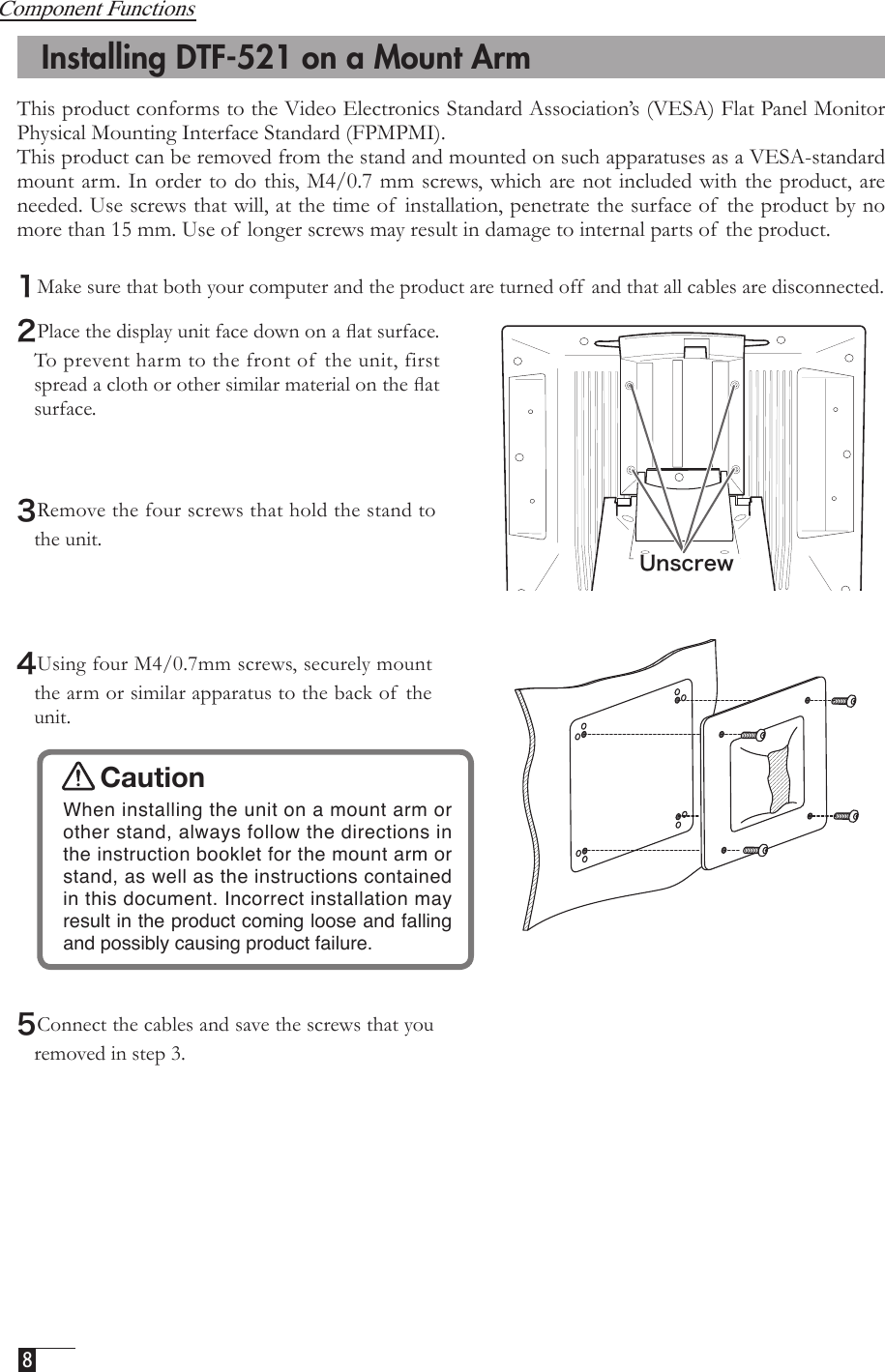  8    Installing DTF-521 on a Mount ArmCaution  When installing the unit on a mount arm or other stand, always follow the directions in the instruction booklet for the mount arm or stand, as well as the instructions contained in this document. Incorrect installation may result in the product coming loose and falling and possibly causing product failure. 5Connect the cables and save the screws that you removed in step 3. 3Remove the four screws that hold the stand to the unit.  4Using four M4/0.7mm screws, securely mount the arm or similar apparatus to the back of  the unit.2Place the display unit face down on a ﬂat surface. To prevent harm to the front of  the unit, first spread a cloth or other similar material on the ﬂat surface.UnscrewComponent FunctionsThis product conforms to the Video Electronics Standard Association’s (VESA) Flat Panel Monitor Physical Mounting Interface Standard (FPMPMI). This product can be removed from the stand and mounted on such apparatuses as a VESA-standard mount arm. In order to do this, M4/0.7 mm screws, which are not included with the product, are needed. Use screws that will, at the time of  installation, penetrate the surface of  the product by no more than 15 mm. Use of  longer screws may result in damage to internal parts of  the product. 1Make sure that both your computer and the product are turned off  and that all cables are disconnected.