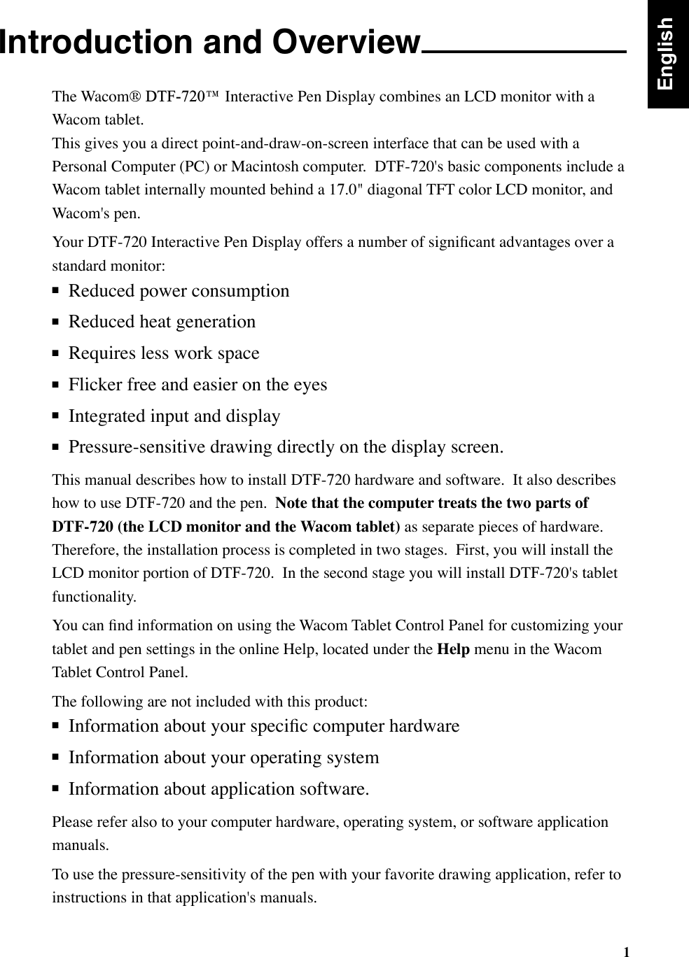 1Introduction and OverviewThe Wacom® DTF-720™ Interactive Pen Display combines an LCD monitor with a Wacom tablet.   This gives you a direct point-and-draw-on-screen interface that can be used with a Personal Computer (PC) or Macintosh computer.  DTF-720&apos;s basic components include a Wacom tablet internally mounted behind a 17.0&quot; diagonal TFT color LCD monitor, and Wacom&apos;s pen. Your DTF-720 Interactive Pen Display offers a number of signiﬁcant advantages over a standard monitor:■  Reduced power consumption■  Reduced heat generation■  Requires less work space■  Flicker free and easier on the eyes■  Integrated input and display■  Pressure-sensitive drawing directly on the display screen.This manual describes how to install DTF-720 hardware and software.  It also describes how to use DTF-720 and the pen.  Note that the computer treats the two parts of DTF-720 (the LCD monitor and the Wacom tablet) as separate pieces of hardware.  Therefore, the installation process is completed in two stages.  First, you will install the LCD monitor portion of DTF-720.  In the second stage you will install DTF-720&apos;s tablet functionality.  You can ﬁnd information on using the Wacom Tablet Control Panel for customizing your tablet and pen settings in the online Help, located under the Help menu in the Wacom Tablet Control Panel.The following are not included with this product:■  Information about your speciﬁc computer hardware■  Information about your operating system■  Information about application software.   Please refer also to your computer hardware, operating system, or software application manuals.To use the pressure-sensitivity of the pen with your favorite drawing application, refer to instructions in that application&apos;s manuals.English