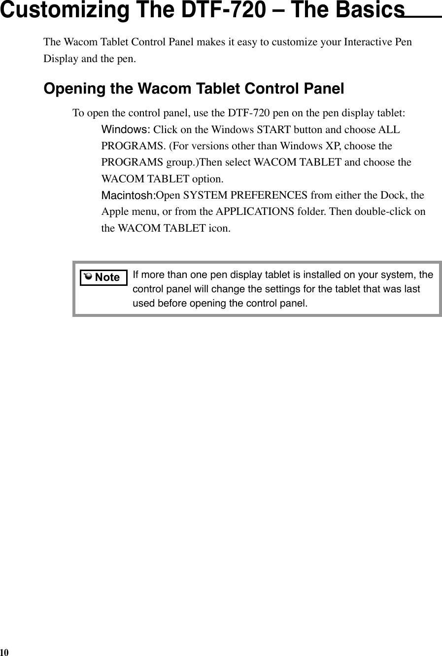10    NoteCustomizing The DTF-720 – The Basics The Wacom Tablet Control Panel makes it easy to customize your Interactive Pen Display and the pen. If more than one pen display tablet is installed on your system, the control panel will change the settings for the tablet that was last used before opening the control panel.Opening the Wacom Tablet Control PanelTo open the control panel, use the DTF-720 pen on the pen display tablet: Windows: Click on the Windows START button and choose ALL     PROGRAMS. (For versions other than Windows XP, choose the      PROGRAMS group.)Then select WACOM TABLET and choose the    WACOM TABLET option. Macintosh:Open SYSTEM PREFERENCES from either the Dock, the    Apple menu, or from the APPLICATIONS folder. Then double-click on    the WACOM TABLET icon.