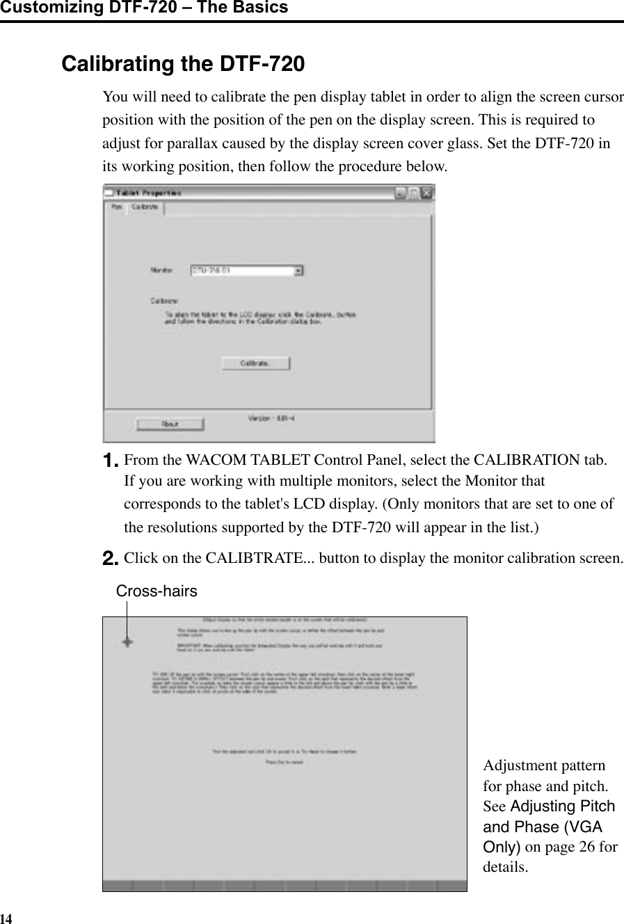 14Calibrating the DTF-7201. From the WACOM TABLET Control Panel, select the CALIBRATION tab.  If you are working with multiple monitors, select the Monitor that corresponds to the tablet&apos;s LCD display. (Only monitors that are set to one of the resolutions supported by the DTF-720 will appear in the list.)2. Click on the CALIBTRATE... button to display the monitor calibration screen.Cross-hairsAdjustment pattern for phase and pitch.  See Adjusting Pitch and Phase (VGA Only) on page 26 for details.Customizing DTF-720 – The Basics You will need to calibrate the pen display tablet in order to align the screen cursor position with the position of the pen on the display screen. This is required to adjust for parallax caused by the display screen cover glass. Set the DTF-720 in its working position, then follow the procedure below.