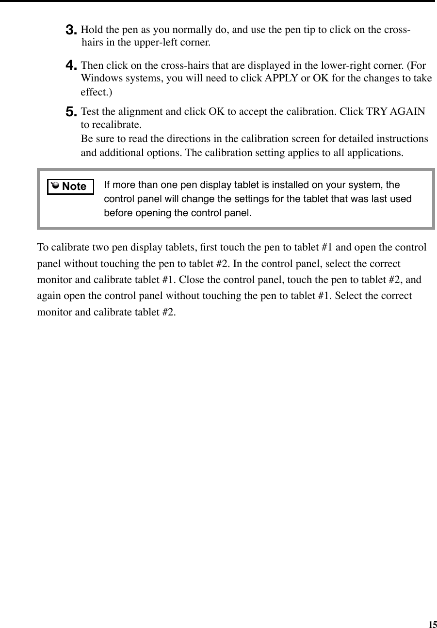 153. Hold the pen as you normally do, and use the pen tip to click on the cross-hairs in the upper-left corner. 4. Then click on the cross-hairs that are displayed in the lower-right corner. (For Windows systems, you will need to click APPLY or OK for the changes to take effect.)5. Test the alignment and click OK to accept the calibration. Click TRY AGAIN to recalibrate.  Be sure to read the directions in the calibration screen for detailed instructions and additional options. The calibration setting applies to all applications.To calibrate two pen display tablets, ﬁrst touch the pen to tablet #1 and open the control panel without touching the pen to tablet #2. In the control panel, select the correct monitor and calibrate tablet #1. Close the control panel, touch the pen to tablet #2, and again open the control panel without touching the pen to tablet #1. Select the correct monitor and calibrate tablet #2.  If more than one pen display tablet is installed on your system, the control panel will change the settings for the tablet that was last used before opening the control panel.    Note