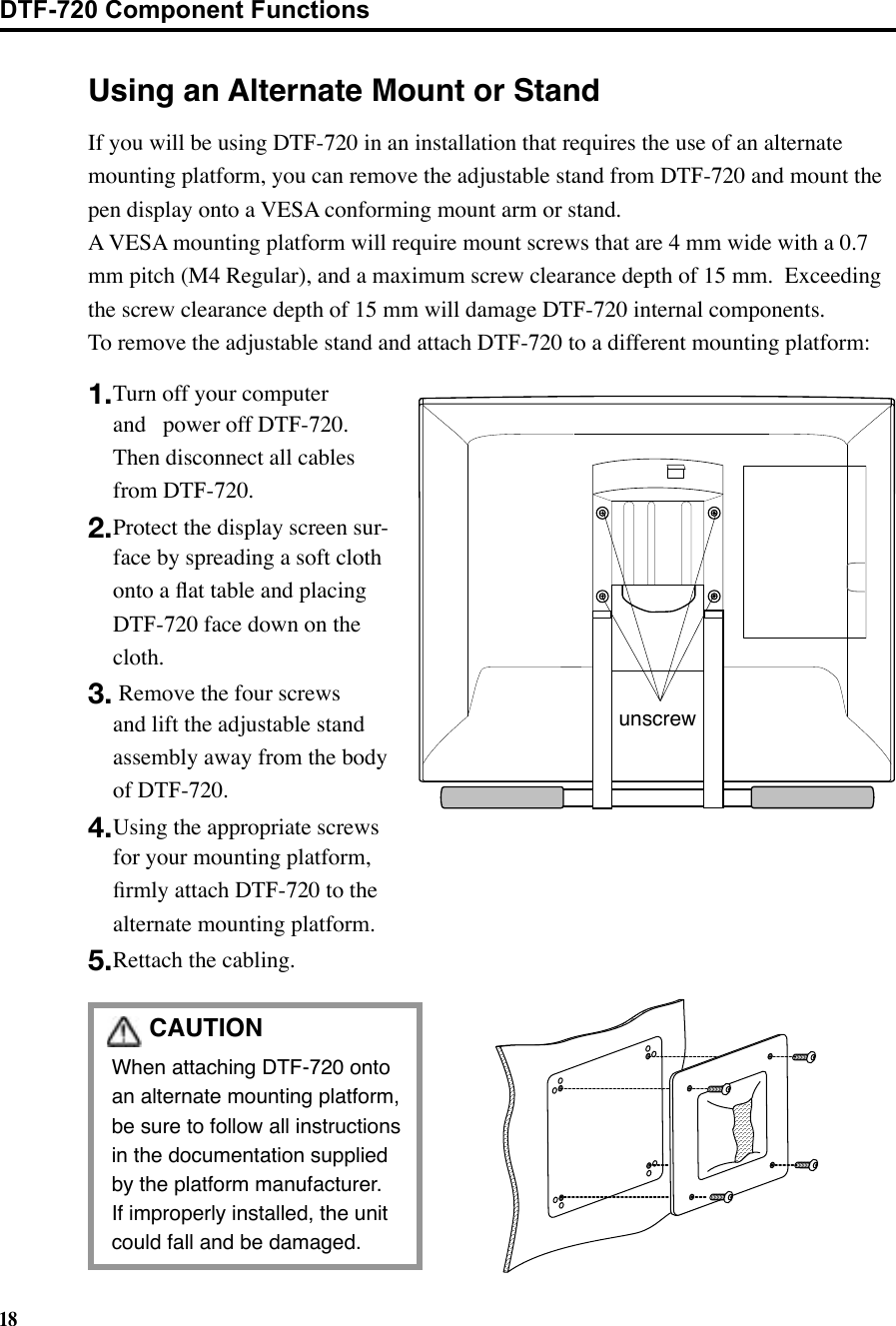 18CAUTION When attaching DTF-720 onto an alternate mounting platform, be sure to follow all instructions in the documentation supplied by the platform manufacturer.   If improperly installed, the unit could fall and be damaged.Using an Alternate Mount or Standunscrew1. Turn off your computer and  power off DTF-720.  Then disconnect all cables from DTF-720.2. Protect the display screen sur-face by spreading a soft cloth onto a ﬂat table and placing DTF-720 face down on the cloth.3.  Remove the four screws and lift the adjustable stand assembly away from the body of DTF-720.4. Using the appropriate screws for your mounting platform, ﬁrmly attach DTF-720 to the alternate mounting platform.5. Rettach the cabling.If you will be using DTF-720 in an installation that requires the use of an alternate mounting platform, you can remove the adjustable stand from DTF-720 and mount the pen display onto a VESA conforming mount arm or stand.   A VESA mounting platform will require mount screws that are 4 mm wide with a 0.7 mm pitch (M4 Regular), and a maximum screw clearance depth of 15 mm.  Exceeding the screw clearance depth of 15 mm will damage DTF-720 internal components.To remove the adjustable stand and attach DTF-720 to a different mounting platform:DTF-720 Component Functions