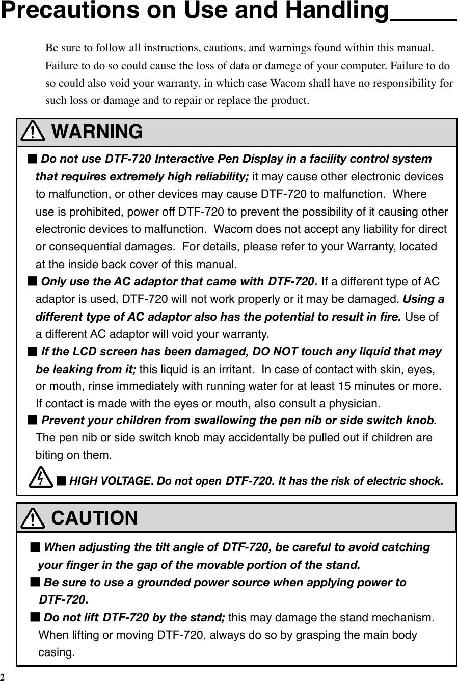 2CAUTIONWARNING■Do not use DTF-720  Interactive Pen Display in a facility control system that requires extremely high reliability; it may cause other electronic devices to malfunction, or other devices may cause DTF-720 to malfunction.  Where use is prohibited, power off DTF-720 to prevent the possibility of it causing other electronic devices to malfunction.  Wacom does not accept any liability for direct or consequential damages.  For details, please refer to your Warranty, located at the inside back cover of this manual.■Only use the AC adaptor that came with DTF-720. If a different type of AC  adaptor is used, DTF-720 will not work properly or it may be damaged. Using a different type of AC adaptor also has the potential to result in ﬁre. Use of a different AC adaptor will void your warranty.■If the LCD screen has been damaged, DO NOT touch any liquid that may be leaking from it; this liquid is an irritant.  In case of contact with skin, eyes, or mouth, rinse immediately with running water for at least 15 minutes or more.  If contact is made with the eyes or mouth, also consult a physician.■Prevent your children from swallowing the pen nib or side switch knob. The pen nib or side switch knob may accidentally be pulled out if children are biting on them.■HIGH VOLTAGE. Do not open DTF-720. It has the risk of electric shock.Precautions on Use and HandlingBe sure to follow all instructions, cautions, and warnings found within this manual.  Failure to do so could cause the loss of data or damege of your computer. Failure to do so could also void your warranty, in which case Wacom shall have no responsibility for such loss or damage and to repair or replace the product.■When adjusting the tilt angle of DTF-720, be careful to avoid catching your ﬁnger in the gap of the movable portion of the stand.■Be sure to use a grounded power source when applying power to DTF-720.■Do not lift DTF-720 by the stand; this may damage the stand mechanism.  When lifting or moving DTF-720, always do so by grasping the main body casing.