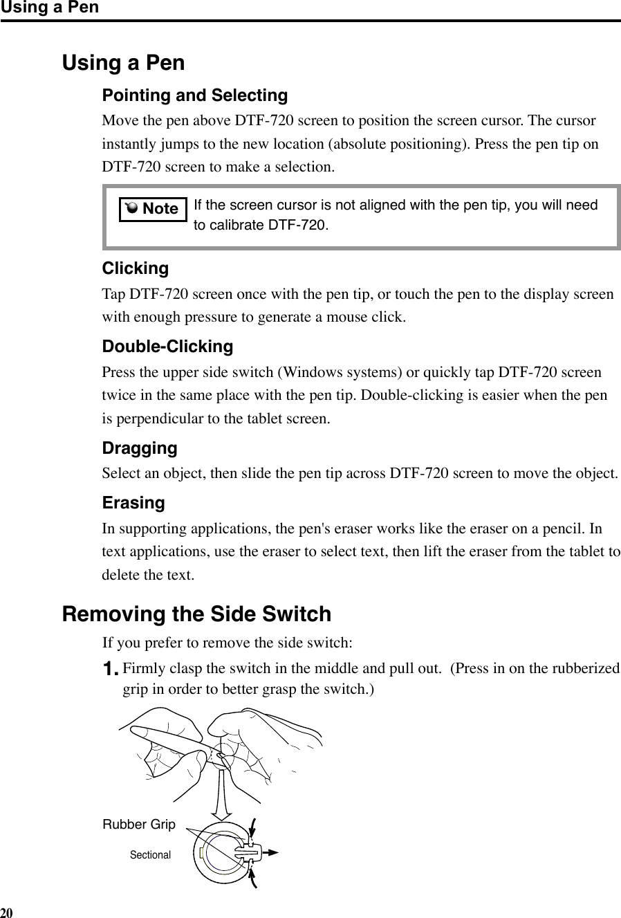 20Using a Pen  If the screen cursor is not aligned with the pen tip, you will need to calibrate DTF-720.  Clicking Tap DTF-720 screen once with the pen tip, or touch the pen to the display screen   with enough pressure to generate a mouse click. Double-Clicking Press the upper side switch (Windows systems) or quickly tap DTF-720 screen   twice in the same place with the pen tip. Double-clicking is easier when the pen   is perpendicular to the tablet screen. Dragging Select an object, then slide the pen tip across DTF-720 screen to move the object.  Erasing  In supporting applications, the pen&apos;s eraser works like the eraser on a pencil. In    text applications, use the eraser to select text, then lift the eraser from the tablet to    delete the text.Removing the Side SwitchRubber GripSectional  Pointing and Selecting Move the pen above DTF-720 screen to position the screen cursor. The cursor   instantly jumps to the new location (absolute positioning). Press the pen tip on   DTF-720 screen to make a selection. NoteIf you prefer to remove the side switch:1. Firmly clasp the switch in the middle and pull out.  (Press in on the rubberized grip in order to better grasp the switch.)Using a Pen