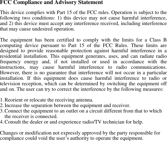 FCC Compliance and Advisory Statement This device complies with Part 15 of the FCC rules. Operation is subject to the following two conditions: 1) this device may not cause harmful interference, and 2) this device must accept any interference received, including interference that may cause undesired operation.  The equipment has been certified to comply with the limits for a Class B computing device pursuant to Part 15 of the FCC Rules. These limits are designed to provide reasonable protection against harmful interference in a residential installation. This equipment generates, uses, and can radiate radio frequency energy and, if not installed or used in accordance with the instructions, may cause harmful interference to radio communications. However, there is no guarantee that interference will not occur in a particular installation. If this equipment does cause harmful interference to radio or television reception, which can be determined by switching the equipment off and on. The user can try to correct the interference by the following measures:  1. Reorient or relocate the receiving antenna. 2. Increase the separation between the equipment and receiver. 3. Connect the equipment to an outlet on a circuit different from that to which the receiver is connected.   4. Consult the dealer or and experience radio/TV technician for help.  Changes or modification not expressly approved by the party responsible for compliance could void the user’s authority to operate the equipment. 