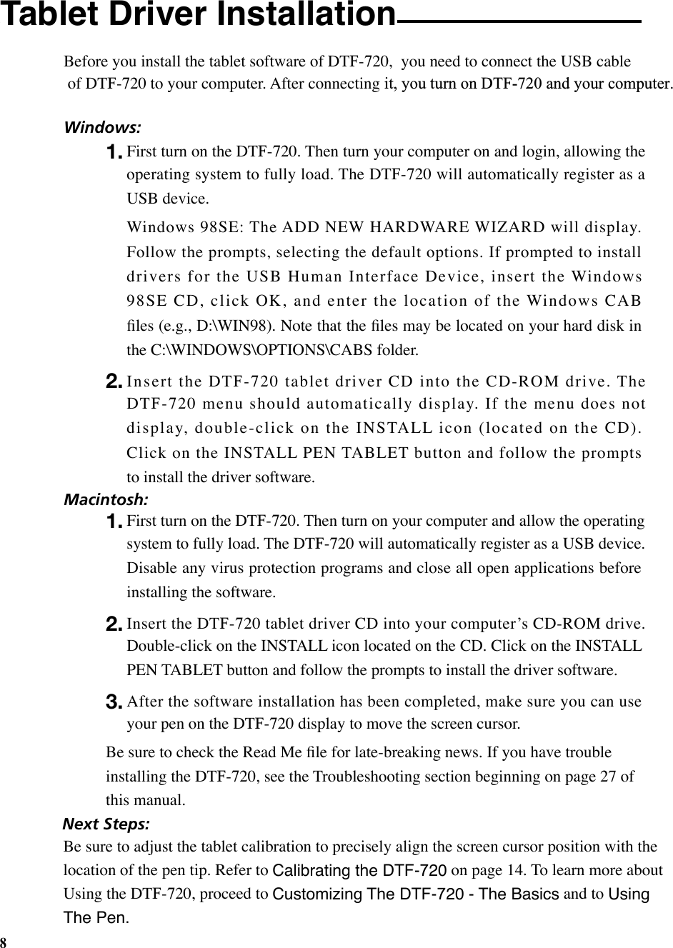 8Tablet Driver Installation  Before you install the tablet software of DTF-720,  you need to connect the USB cable of DTF-720 to your computer. After connecting it, you turn on DTF-720 and your computer.Windows:1. First turn on the DTF-720. Then turn your computer on and login, allowing the operating system to fully load. The DTF-720 will automatically register as a USB device.  Windows 98SE: The ADD NEW HARDWARE WIZARD will display. Follow the prompts, selecting the default options. If prompted to install drivers for the USB Human Interface Device, insert the Windows 98SE CD, click OK, and enter the location of the Windows CAB ﬁles (e.g., D:\WIN98). Note that the ﬁles may be located on your hard disk in the C:\WINDOWS\OPTIONS\CABS folder.2. Insert the DTF-720 tablet driver CD into the CD-ROM drive. The DTF-720 menu should automatically display. If the menu does not display, double-click on the INSTALL icon (located on the CD). Click on the INSTALL PEN TABLET button and follow the prompts  to install the driver software.Macintosh:1. First turn on the DTF-720. Then turn on your computer and allow the operating system to fully load. The DTF-720 will automatically register as a USB device. Disable any virus protection programs and close all open applications before installing the software.2. Insert the DTF-720 tablet driver CD into your computerʼs CD-ROM drive. Double-click on the INSTALL icon located on the CD. Click on the INSTALL PEN TABLET button and follow the prompts to install the driver software.3. After the software installation has been completed, make sure you can use your pen on the DTF-720 display to move the screen cursor.Be sure to check the Read Me ﬁle for late-breaking news. If you have trouble installing the DTF-720, see the Troubleshooting section beginning on page 27 of this manual. Next Steps:Be sure to adjust the tablet calibration to precisely align the screen cursor position with the location of the pen tip. Refer to Calibrating the DTF-720 on page 14. To learn more about Using the DTF-720, proceed to Customizing The DTF-720 - The Basics and to Using The Pen. 