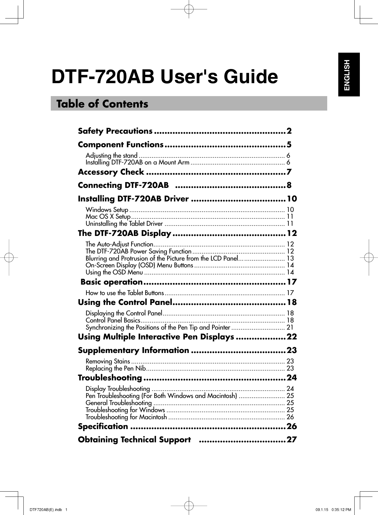   Table of ContentsSafety Precautions ..................................................2Component Functions ..............................................5Adjusting the stand ............................................................................... 6Installing DTF-720AB on a Mount Arm ................................................... 6Accessory Check .....................................................7Connecting DTF-720AB   ..........................................8Installing DTF-720AB Driver ....................................10Windows Setup .................................................................................... 10Mac OS X Setup ................................................................................... 11Uninstalling the Tablet Driver ................................................................. 11The DTF-720AB Display ...........................................12The Auto-Adjust Function ....................................................................... 12The DTF-720AB Power Saving Function .................................................. 12Blurring and Protrusion of the Picture from the LCD Panel... ...................... 13On-Screen Display (OSD) Menu Buttons ................................................. 14Using the OSD Menu ............................................................................ 14 Basic operation ......................................................17How to use the Tablet Buttons ................................................................. 17Using the Control Panel ...........................................18Displaying the Control Panel .................................................................. 18Control Panel Basics .............................................................................. 18Synchronizing the Positions of the Pen Tip and Pointer ............................. 21Using Multiple Interactive Pen Displays ...................22Supplementary Information ....................................23Removing Stains ................................................................................... 23Replacing the Pen Nib ........................................................................... 23Troubleshooting ......................................................24Display Troubleshooting ........................................................................ 24Pen Troubleshooting (For Both Windows and Macintosh) ......................... 25General Troubleshooting ....................................................................... 25Troubleshooting for Windows ................................................................ 25Troubleshooting for Macintosh ............................................................... 26Speciﬁ cation ...........................................................26Obtaining Technical Support    .................................27DTF-720AB User&apos;s GuideENGLISH