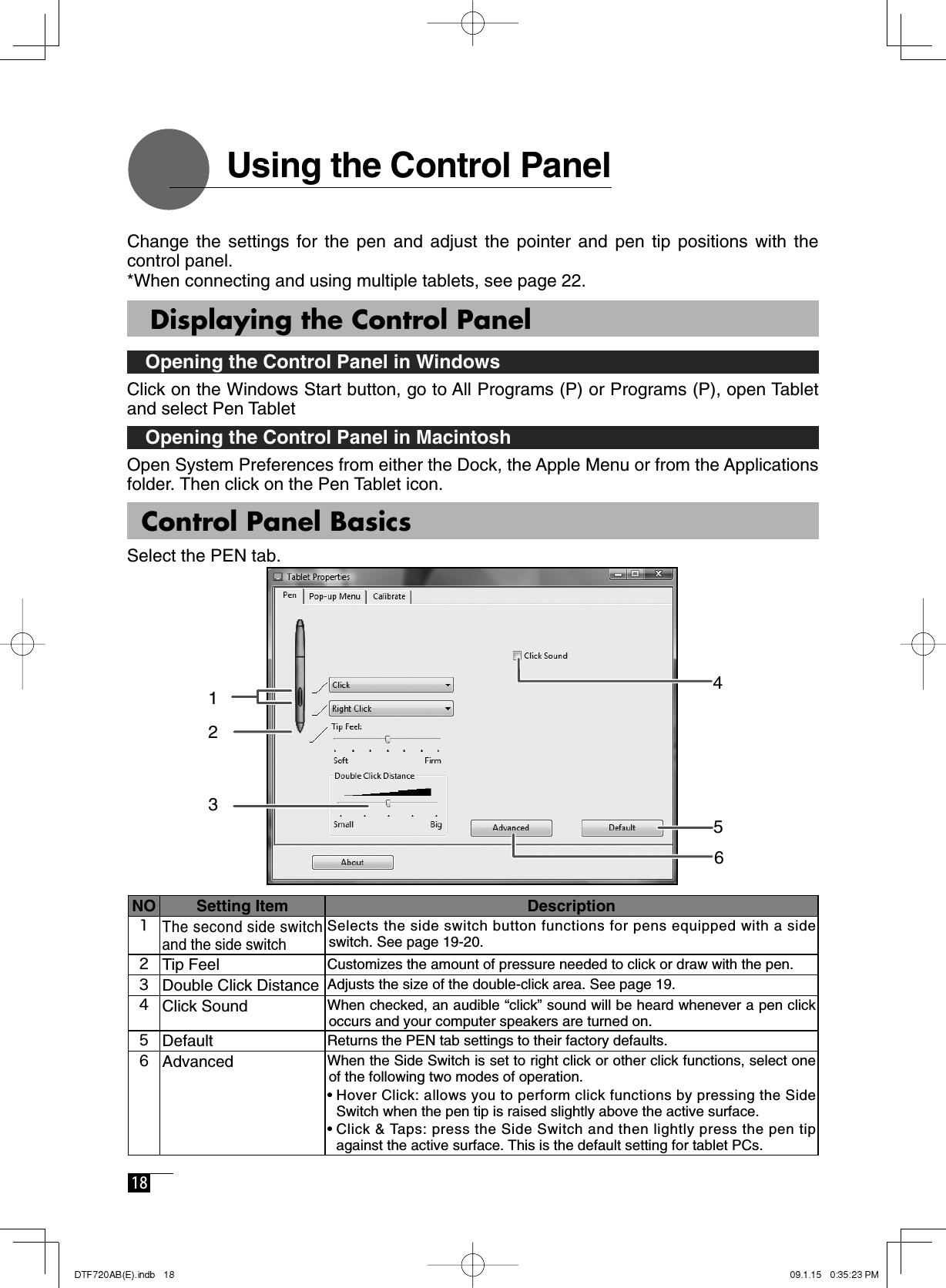  18     Using the Control PanelChange the settings for the pen and adjust the pointer and pen tip positions with the control panel. *When connecting and using multiple tablets, see page 22.   Displaying the Control Panel   Opening the Control Panel in WindowsClick on the Windows Start button, go to All Programs (P) or Programs (P), open Tablet and select Pen Tablet  Opening the Control Panel in Macintosh Open System Preferences from either the Dock, the Apple Menu or from the Applications folder. Then click on the Pen Tablet icon.NO Setting Item Description1The second side switch and the side switchSelects the side switch button functions for pens equipped with a side switch. See page 19-20.2Tip Feel Customizes the amount of pressure needed to click or draw with the pen.3Double Click Distance Adjusts the size of the double-click area. See page 19.4Click Sound When checked, an audible “click” sound will be heard whenever a pen click occurs and your computer speakers are turned on.5Default Returns the PEN tab settings to their factory defaults.6Advanced When the Side Switch is set to right click or other click functions, select one of the following two modes of operation.•  Hover Click: allows you to perform click functions by pressing the Side Switch when the pen tip is raised slightly above the active surface.•  Click &amp; Taps: press the Side Switch and then lightly press the pen tip against the active surface. This is the default setting for tablet PCs. Control Panel BasicsSelect the PEN tab.235146