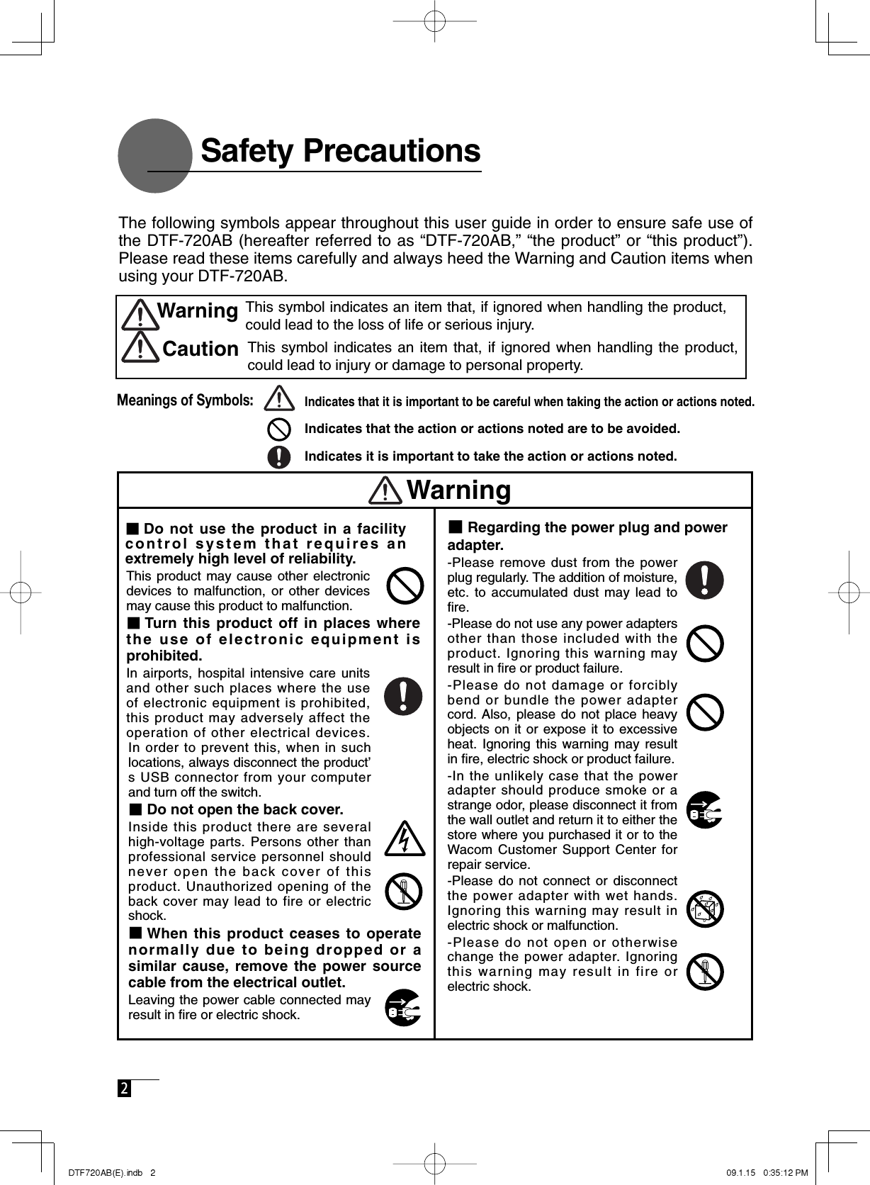  2    Safety Precautions■Regarding the power plug and power adapter. -Please remove dust from the power plug regularly. The addition of moisture, etc. to accumulated dust may lead to ﬁ re. -Please do not use any power adapters other than those included with the product. Ignoring this warning may result in ﬁ re or product failure. -Please do not damage or forcibly bend or bundle the power adapter cord. Also, please do not place heavy objects on it or expose it to excessive heat. Ignoring this warning may result in ﬁ re, electric shock or product failure.  -In the unlikely case that the power adapter should produce smoke or a strange odor, please disconnect it from the wall outlet and return it to either the store where you purchased it or to the Wacom Customer Support Center for repair service. -Please do not connect or disconnect the power adapter with wet hands. Ignoring this warning may result in electric shock or malfunction. -Please do not open or otherwise change the power adapter. Ignoring this warning may result in fire or electric shock.In order to prevent this, when in such locations, always disconnect the product’s USB connector from your computer and turn off the switch. ■Do not open the back cover. Inside this product there are several high-voltage parts. Persons other than professional service personnel should never open the back cover of this product. Unauthorized opening of the back cover may lead to fire or electric shock. ■When this product ceases to operate normally due to being dropped or a similar cause, remove the power source cable from the electrical outlet. Leaving the power cable connected may result in ﬁ re or electric shock.  This product may cause other electronic devices to malfunction, or other devices may cause this product to malfunction.■Turn this product off in places where the use of electronic equipment is prohibited. In airports, hospital intensive care units and other such places where the use of electronic equipment is prohibited, this product may adversely affect the operation of other electrical devices. The following symbols appear throughout this user guide in order to ensure safe use of the DTF-720AB (hereafter referred to as “DTF-720AB,” “the product” or “this product”). Please read these items carefully and always heed the Warning and Caution items when using your DTF-720AB.This symbol indicates an item that, if ignored when handling the product, could lead to the loss of life or serious injury.WarningThis symbol indicates an item that, if ignored when handling the product, could lead to injury or damage to personal property. CautionMeanings of Symbols:Indicates that it is important to be careful when taking the action or actions noted.Indicates that the action or actions noted are to be avoided.Indicates it is important to take the action or actions noted.Warning■Do not use the product in a facility control system that requires an extremely high level of reliability. 