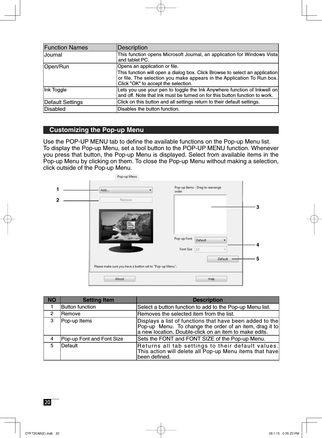  20  Function Names DescriptionJournal  This function opens Microsoft Journal, an application for Windows Vista and tablet PC.Open/Run Opens an application or ﬁ le. This function will open a dialog box. Click Browse to select an application or file. The selection you make appears in the Application To Run box. Click &quot;OK&quot; to accept the selection. Ink Toggle Lets you use your pen to toggle the Ink Anywhere function of Inkwell on and off. Note that Ink must be turned on for this button function to work.Default Settings Click on this button and all settings return to their default settings.Disabled Disables the button function.  Customizing the Pop-up MenuUse the POP-UP MENU tab to deﬁ ne the available functions on the Pop-up Menu list.To display the Pop-up Menu, set a tool button to the POP-UP MENU function. Whenever you press that button, the Pop-up Menu is displayed. Select from available items in the Pop-up Menu by clicking on them. To close the Pop-up Menu without making a selection, click outside of the Pop-up Menu.NO Setting Item Description1Button function Select a button function to add to the Pop-up Menu list.2Remove Removes the selected item from the list.3Pop-up Items Displays a list of functions that have been added to the Pop-up  Menu.  To change the order of an item, drag it to a new location. Double-click on an item to make edits.4Pop-up Font and Font Size Sets the FONT and FONT SIZE of the Pop-up Menu.5Default Returns all tab settings to their default values.This action will delete all Pop-up Menu items that have been deﬁ ned.12345