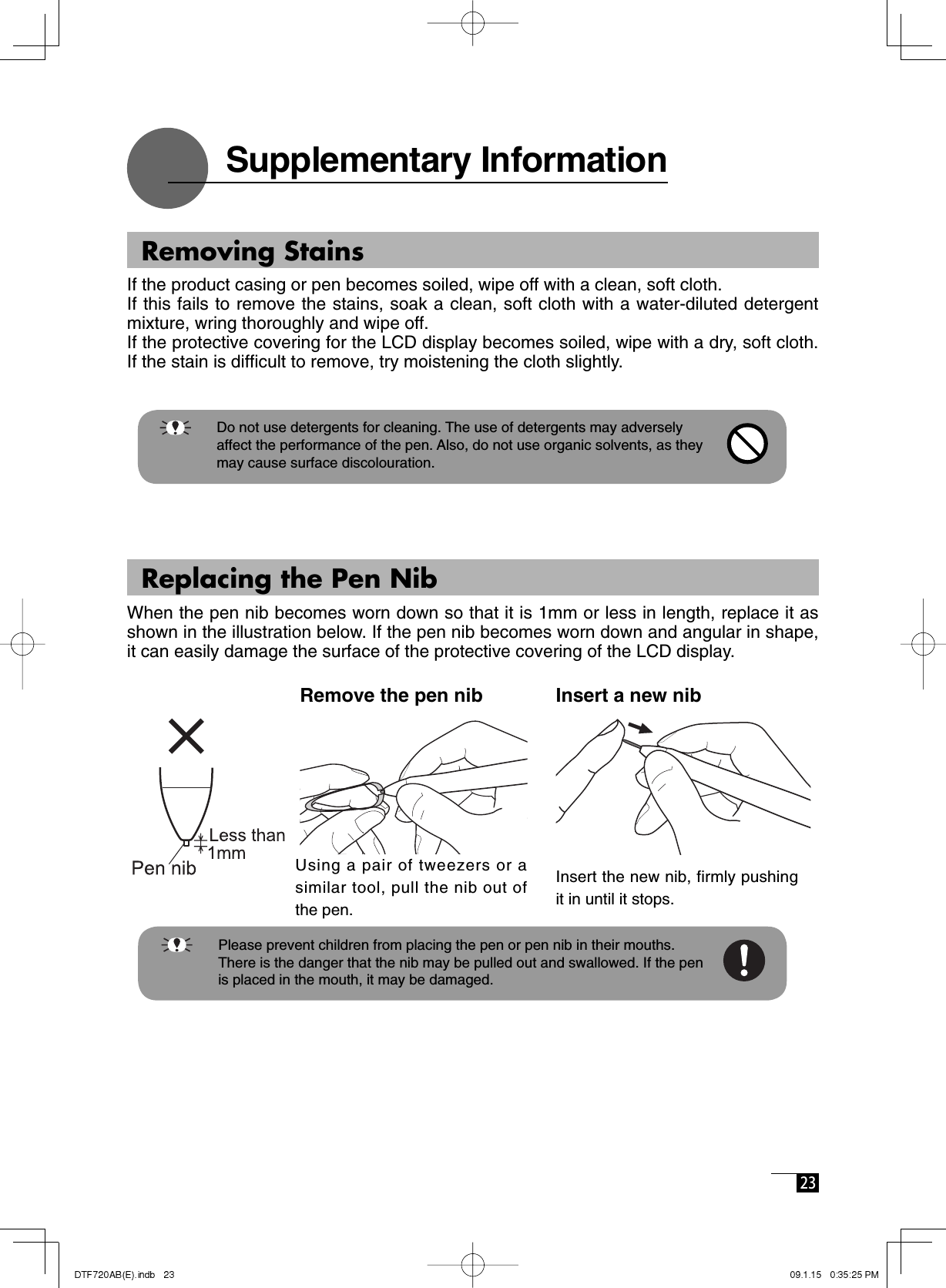  23 Remove the pen nib Insert a new nib    Please prevent children from placing the pen or pen nib in their mouths.       There is the danger that the nib may be pulled out and swallowed. If the pen is placed in the mouth, it may be damaged.   Supplementary Information  Using a pair of tweezers or a similar tool, pull the nib out of the pen.Insert the new nib, firmly pushing it in until it stops.   Removing StainsIf the product casing or pen becomes soiled, wipe off with a clean, soft cloth. If this fails to remove the stains, soak a clean, soft cloth with a water-diluted detergent mixture, wring thoroughly and wipe off. If the protective covering for the LCD display becomes soiled, wipe with a dry, soft cloth. If the stain is difﬁ cult to remove, try moistening the cloth slightly.     Do not use detergents for cleaning. The use of detergents may adversely      affect the performance of the pen. Also, do not use organic solvents, as they      may cause surface discolouration.  Replacing the Pen NibWhen the pen nib becomes worn down so that it is 1mm or less in length, replace it as shown in the illustration below. If the pen nib becomes worn down and angular in shape, it can easily damage the surface of the protective covering of the LCD display. 