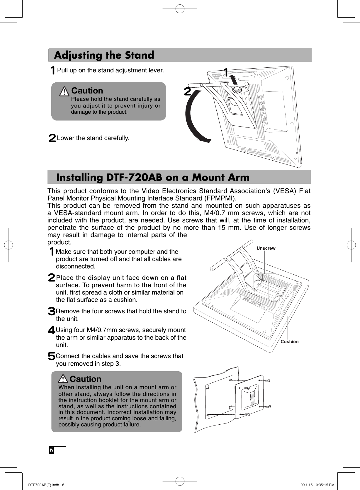  6    Adjusting the Stand1 Pull up on the stand adjustment lever.             Please hold the stand carefully as     you adjust it to prevent injury or     damage to the product.2 Lower the stand carefully.12Caution    Installing DTF-720AB on a Mount ArmThis product conforms to the Video Electronics Standard Association’s (VESA) Flat Panel Monitor Physical Mounting Interface Standard (FPMPMI). This product can be removed from the stand and mounted on such apparatuses as a VESA-standard mount arm. In order to do this, M4/0.7 mm screws, which are not included with the product, are needed. Use screws that will, at the time of installation, penetrate the surface of the product by no more than 15 mm. Use of longer screws may result in damage to internal parts of the product. 1Make sure that both your computer and the  product are turned off and that all cables are  disconnected.2Place the display unit face down on a flat surface. To prevent harm to the front of the unit, ﬁ rst spread a cloth or similar material on  the ﬂ at surface as a cushion.3Remove the four screws that hold the stand to the unit.  4Using four M4/0.7mm screws, securely mount  the arm or similar apparatus to the back of the unit.5Connect the cables and save the screws that  you removed in step 3. Caution  When installing the unit on a mount arm or other stand, always follow the directions in the instruction booklet for the mount arm or stand, as well as the instructions contained in this document. Incorrect installation may result in the product coming loose and falling,  possibly causing product failure. 