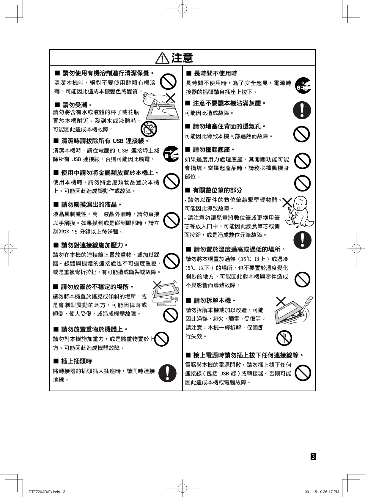  3 ■ 注意不要讓本機沾滿灰塵。■ 注意不要讓本機沾滿灰塵。■ 請勿堵塞住背面的透氣孔。■ 請勿堵塞住背面的透氣孔。■ 請勿■ 請勿㝰起底座。起底座。㝰㝰■ 有關數位筆的部分■ 有關數位筆的部分 ■ 長時間不使用時■ 長時間不使用時■ 請勿使用有機溶劑進行清潔保養。■ 請勿使用有機溶劑進行清潔保養。■ 請勿受潮。■ 請勿受潮。■ 清潔時請拔除所有 USB 連接線。■ 清潔時請拔除所有 USB 連接線。  ■ 使用中請勿將金屬類放置於本機上。■ 使用中請勿將金屬類放置於本機上。■ 請勿觸摸漏出的液晶。■ 請勿觸摸漏出的液晶。■ 請勿對連接線施加壓力。■ 請勿對連接線施加壓力。■ 請勿置於溫度過高或過低的場所。■ 請勿置於溫度過高或過低的場所。       ■ 請勿拆解本機。■ 請勿拆解本機。注意注意 ■ 請勿放置於不穩定的場所。■ 請勿放置於不穩定的場所。■ 接上電源時請勿插上拔下任何連接線等。■ 接上電源時請勿插上拔下任何連接線等。    ■ 請勿放置重物於機體上。■ 請勿放置重物於機體上。■ 插上插頭時■ 插上插頭時