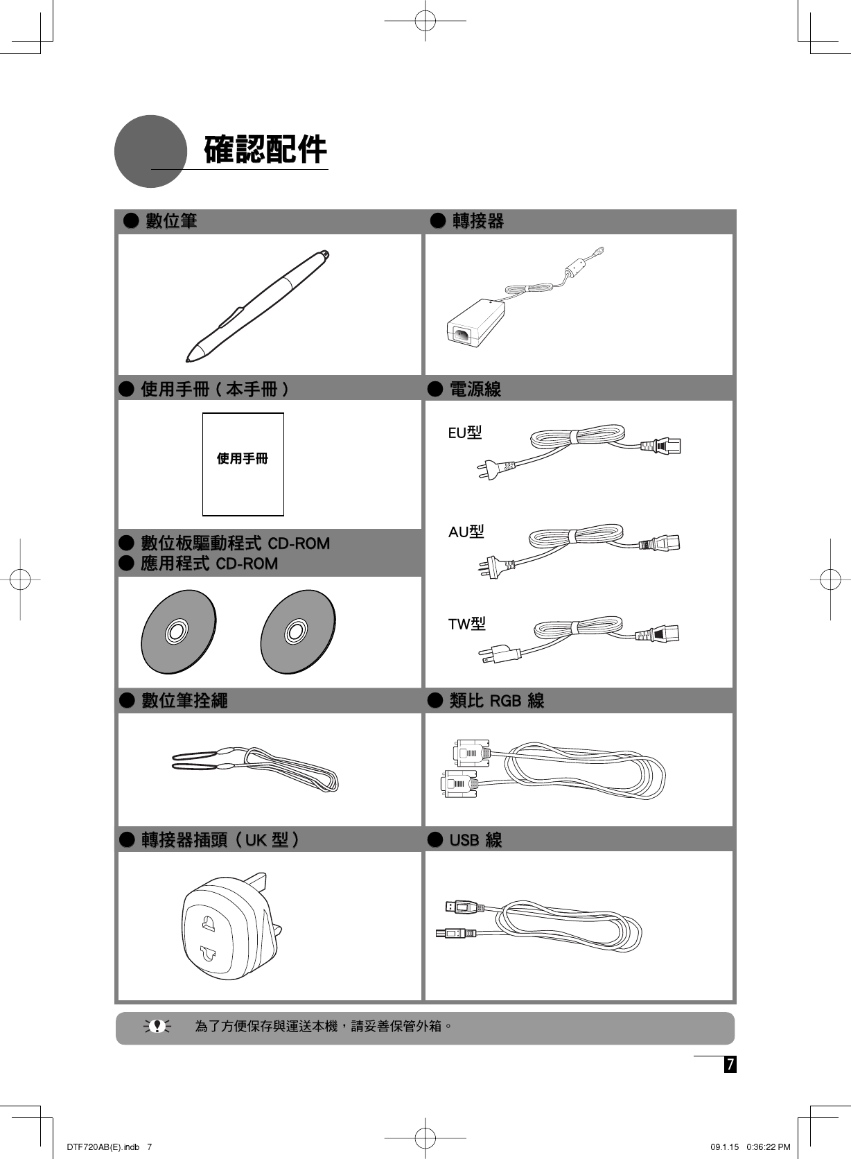  7    確認配件   確認配件 使用手冊● USB 線● USB 線● 轉接器● 轉接器● 電源線● 電源線● 數位筆● 數位筆● 使用手冊 ( 本手冊 )● 使用手冊 ( 本手冊 )● 類比 RGB 線● 類比 RGB 線● 數位筆拴繩● 數位筆拴繩● 數位板驅動程式 CD-ROM● 數位板驅動程式 CD-ROM● 應用程式 CD-ROM● 應用程式 CD-ROM● 轉接器插頭（UK 型）● 轉接器插頭（UK 型）EU型AU型TW型