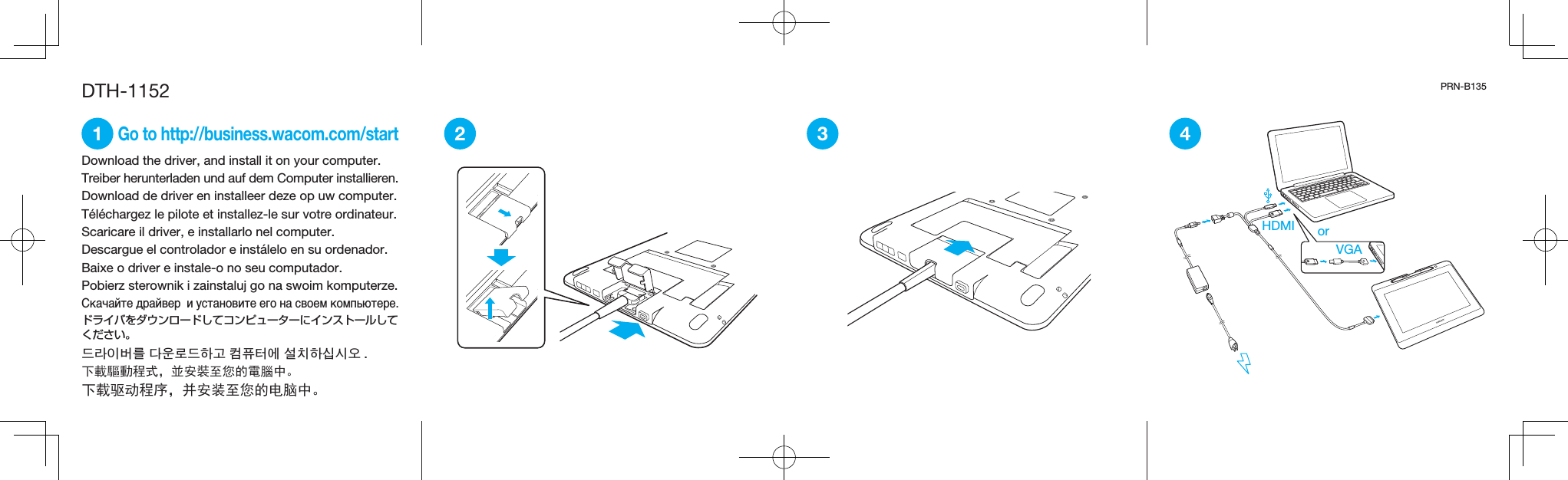 2 3Download the driver, and install it on your computer.Treiber herunterladen und auf dem Computer installieren.Download de driver en installeer deze op uw computer.Téléchargez le pilote et installez-le sur votre ordinateur.Scaricare il driver, e installarlo nel computer.Descargue el controlador e instálelo en su ordenador.Baixe o driver e instale-o no seu computador.Pobierz sterownik i zainstaluj go na swoim komputerze.Скачайте драйвер  и установите его на своем компьютере.ドライバをダウンロードしてコンピューターにインストールしてください。드라이버를 다운로드하고 컴퓨터에 설치하십시오 .下載驅動程式，並安裝至您的電腦中。下载驱动程序，并安装至您的电脑中。DTH-1152 PRN-B1351 4Go to http://business.wacom.com/startHDMI orVGA