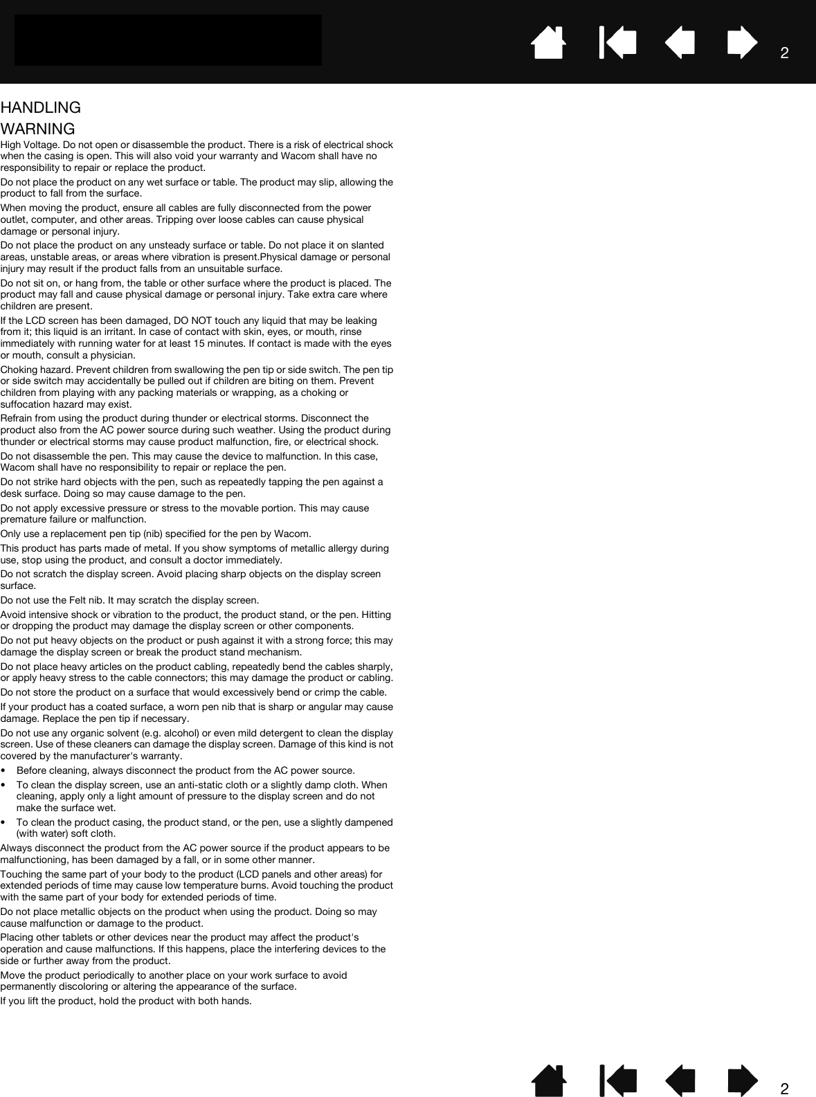 22HANDLINGWARNINGHigh Voltage. Do not open or disassemble the product. There is a risk of electrical shock when the casing is open. This will also void your warranty and Wacom shall have no responsibility to repair or replace the product.Do not place the product on any wet surface or table. The product may slip, allowing the product to fall from the surface.When moving the product, ensure all cables are fully disconnected from the power outlet, computer, and other areas. Tripping over loose cables can cause physical damage or personal injury.Do not place the product on any unsteady surface or table. Do not place it on slanted areas, unstable areas, or areas where vibration is present.Physical damage or personal injury may result if the product falls from an unsuitable surface.Do not sit on, or hang from, the table or other surface where the product is placed. The product may fall and cause physical damage or personal injury. Take extra care where children are present.If the LCD screen has been damaged, DO NOT touch any liquid that may be leaking from it; this liquid is an irritant. In case of contact with skin, eyes, or mouth, rinse immediately with running water for at least 15 minutes. If contact is made with the eyes or mouth, consult a physician.Choking hazard. Prevent children from swallowing the pen tip or side switch. The pen tip or side switch may accidentally be pulled out if children are biting on them. Prevent children from playing with any packing materials or wrapping, as a choking or suffocation hazard may exist.Refrain from using the product during thunder or electrical storms. Disconnect the product also from the AC power source during such weather. Using the product during thunder or electrical storms may cause product malfunction, fire, or electrical shock.Do not disassemble the pen. This may cause the device to malfunction. In this case, Wacom shall have no responsibility to repair or replace the pen.Do not strike hard objects with the pen, such as repeatedly tapping the pen against a desk surface. Doing so may cause damage to the pen.Do not apply excessive pressure or stress to the movable portion. This may cause premature failure or malfunction.Only use a replacement pen tip (nib) specified for the pen by Wacom.This product has parts made of metal. If you show symptoms of metallic allergy during use, stop using the product, and consult a doctor immediately.Do not scratch the display screen. Avoid placing sharp objects on the display screen surface.Do not use the Felt nib. It may scratch the display screen.Avoid intensive shock or vibration to the product, the product stand, or the pen. Hitting or dropping the product may damage the display screen or other components.Do not put heavy objects on the product or push against it with a strong force; this may damage the display screen or break the product stand mechanism.Do not place heavy articles on the product cabling, repeatedly bend the cables sharply, or apply heavy stress to the cable connectors; this may damage the product or cabling.Do not store the product on a surface that would excessively bend or crimp the cable.If your product has a coated surface, a worn pen nib that is sharp or angular may cause damage. Replace the pen tip if necessary.Do not use any organic solvent (e.g. alcohol) or even mild detergent to clean the display screen. Use of these cleaners can damage the display screen. Damage of this kind is not covered by the manufacturer&apos;s warranty.• Before cleaning, always disconnect the product from the AC power source.• To clean the display screen, use an anti-static cloth or a slightly damp cloth. When cleaning, apply only a light amount of pressure to the display screen and do not make the surface wet.• To clean the product casing, the product stand, or the pen, use a slightly dampened (with water) soft cloth.Always disconnect the product from the AC power source if the product appears to be malfunctioning, has been damaged by a fall, or in some other manner.Touching the same part of your body to the product (LCD panels and other areas) for extended periods of time may cause low temperature burns. Avoid touching the product with the same part of your body for extended periods of time.Do not place metallic objects on the product when using the product. Doing so may cause malfunction or damage to the product.Placing other tablets or other devices near the product may affect the product&apos;s operation and cause malfunctions. If this happens, place the interfering devices to the side or further away from the product.Move the product periodically to another place on your work surface to avoid permanently discoloring or altering the appearance of the surface.If you lift the product, hold the product with both hands.