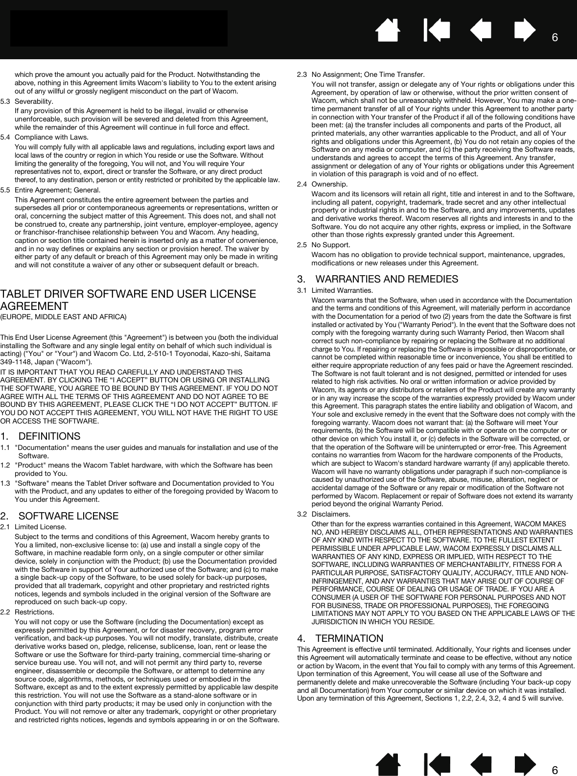 66which prove the amount you actually paid for the Product. Notwithstanding the above, nothing in this Agreement limits Wacom&apos;s liability to You to the extent arising out of any willful or grossly negligent misconduct on the part of Wacom.5.3 Severability.If any provision of this Agreement is held to be illegal, invalid or otherwise unenforceable, such provision will be severed and deleted from this Agreement, while the remainder of this Agreement will continue in full force and effect.5.4 Compliance with Laws.You will comply fully with all applicable laws and regulations, including export laws and local laws of the country or region in which You reside or use the Software. Without limiting the generality of the foregoing, You will not, and You will require Your representatives not to, export, direct or transfer the Software, or any direct product thereof, to any destination, person or entity restricted or prohibited by the applicable law.5.5 Entire Agreement; General.This Agreement constitutes the entire agreement between the parties and supersedes all prior or contemporaneous agreements or representations, written or oral, concerning the subject matter of this Agreement. This does not, and shall not be construed to, create any partnership, joint venture, employer-employee, agency or franchisor-franchisee relationship between You and Wacom. Any heading, caption or section title contained herein is inserted only as a matter of convenience, and in no way defines or explains any section or provision hereof. The waiver by either party of any default or breach of this Agreement may only be made in writing and will not constitute a waiver of any other or subsequent default or breach.TABLET DRIVER SOFTWARE END USER LICENSE AGREEMENT(EUROPE, MIDDLE EAST AND AFRICA) This End User License Agreement (this &quot;Agreement&quot;) is between you (both the individual installing the Software and any single legal entity on behalf of which such individual is acting) (&quot;You&quot; or &quot;Your&quot;) and Wacom Co. Ltd, 2-510-1 Toyonodai, Kazo-shi, Saitama 349-1148, Japan (&quot;Wacom&quot;). IT IS IMPORTANT THAT YOU READ CAREFULLY AND UNDERSTAND THIS AGREEMENT. BY CLICKING THE “I ACCEPT” BUTTON OR USING OR INSTALLING THE SOFTWARE, YOU AGREE TO BE BOUND BY THIS AGREEMENT. IF YOU DO NOT AGREE WITH ALL THE TERMS OF THIS AGREEMENT AND DO NOT AGREE TO BE BOUND BY THIS AGREEMENT, PLEASE CLICK THE “I DO NOT ACCEPT” BUTTON. IF YOU DO NOT ACCEPT THIS AGREEMENT, YOU WILL NOT HAVE THE RIGHT TO USE OR ACCESS THE SOFTWARE.1. DEFINITIONS1.1 &quot;Documentation&quot; means the user guides and manuals for installation and use of the Software. 1.2 &quot;Product&quot; means the Wacom Tablet hardware, with which the Software has been provided to You. 1.3 &quot;Software&quot; means the Tablet Driver software and Documentation provided to You with the Product, and any updates to either of the foregoing provided by Wacom to You under this Agreement.2. SOFTWARE LICENSE2.1 Limited License.Subject to the terms and conditions of this Agreement, Wacom hereby grants to You a limited, non-exclusive license to: (a) use and install a single copy of the Software, in machine readable form only, on a single computer or other similar device, solely in conjunction with the Product; (b) use the Documentation provided with the Software in support of Your authorized use of the Software; and (c) to make a single back-up copy of the Software, to be used solely for back-up purposes, provided that all trademark, copyright and other proprietary and restricted rights notices, legends and symbols included in the original version of the Software are reproduced on such back-up copy.2.2 Restrictions.You will not copy or use the Software (including the Documentation) except as expressly permitted by this Agreement, or for disaster recovery, program error verification, and back-up purposes. You will not modify, translate, distribute, create derivative works based on, pledge, relicense, sublicense, loan, rent or lease the Software or use the Software for third-party training, commercial time-sharing or service bureau use. You will not, and will not permit any third party to, reverse engineer, disassemble or decompile the Software, or attempt to determine any source code, algorithms, methods, or techniques used or embodied in the Software, except as and to the extent expressly permitted by applicable law despite this restriction. You will not use the Software as a stand-alone software or in conjunction with third party products; it may be used only in conjunction with the Product. You will not remove or alter any trademark, copyright or other proprietary and restricted rights notices, legends and symbols appearing in or on the Software.2.3 No Assignment; One Time Transfer.You will not transfer, assign or delegate any of Your rights or obligations under this Agreement, by operation of law or otherwise, without the prior written consent of Wacom, which shall not be unreasonably withheld. However, You may make a one-time permanent transfer of all of Your rights under this Agreement to another party in connection with Your transfer of the Product if all of the following conditions have been met: (a) the transfer includes all components and parts of the Product, all printed materials, any other warranties applicable to the Product, and all of Your rights and obligations under this Agreement, (b) You do not retain any copies of the Software on any media or computer, and (c) the party receiving the Software reads, understands and agrees to accept the terms of this Agreement. Any transfer, assignment or delegation of any of Your rights or obligations under this Agreement in violation of this paragraph is void and of no effect.2.4 Ownership.Wacom and its licensors will retain all right, title and interest in and to the Software, including all patent, copyright, trademark, trade secret and any other intellectual property or industrial rights in and to the Software, and any improvements, updates and derivative works thereof. Wacom reserves all rights and interests in and to the Software. You do not acquire any other rights, express or implied, in the Software other than those rights expressly granted under this Agreement.2.5 No Support.Wacom has no obligation to provide technical support, maintenance, upgrades, modifications or new releases under this Agreement.3. WARRANTIES AND REMEDIES3.1 Limited Warranties.Wacom warrants that the Software, when used in accordance with the Documentation and the terms and conditions of this Agreement, will materially perform in accordance with the Documentation for a period of two (2) years from the date the Software is first installed or activated by You (&quot;Warranty Period&quot;). In the event that the Software does not comply with the foregoing warranty during such Warranty Period, then Wacom shall correct such non-compliance by repairing or replacing the Software at no additional charge to You. If repairing or replacing the Software is impossible or disproportionate, or cannot be completed within reasonable time or inconvenience, You shall be entitled to either require appropriate reduction of any fees paid or have the Agreement rescinded. The Software is not fault tolerant and is not designed, permitted or intended for uses related to high risk activities. No oral or written information or advice provided by Wacom, its agents or any distributors or retailers of the Product will create any warranty or in any way increase the scope of the warranties expressly provided by Wacom under this Agreement. This paragraph states the entire liability and obligation of Wacom, and Your sole and exclusive remedy in the event that the Software does not comply with the foregoing warranty. Wacom does not warrant that: (a) the Software will meet Your requirements, (b) the Software will be compatible with or operate on the computer or other device on which You install it, or (c) defects in the Software will be corrected, or that the operation of the Software will be uninterrupted or error-free. This Agreement contains no warranties from Wacom for the hardware components of the Products, which are subject to Wacom&apos;s standard hardware warranty (if any) applicable thereto. Wacom will have no warranty obligations under paragraph if such non-compliance is caused by unauthorized use of the Software, abuse, misuse, alteration, neglect or accidental damage of the Software or any repair or modification of the Software not performed by Wacom. Replacement or repair of Software does not extend its warranty period beyond the original Warranty Period.3.2 Disclaimers.Other than for the express warranties contained in this Agreement, WACOM MAKES NO, AND HEREBY DISCLAIMS ALL, OTHER REPRESENTATIONS AND WARRANTIES OF ANY KIND WITH RESPECT TO THE SOFTWARE. TO THE FULLEST EXTENT PERMISSIBLE UNDER APPLICABLE LAW, WACOM EXPRESSLY DISCLAIMS ALL WARRANTIES OF ANY KIND, EXPRESS OR IMPLIED, WITH RESPECT TO THE SOFTWARE, INCLUDING WARRANTIES OF MERCHANTABILITY, FITNESS FOR A PARTICULAR PURPOSE, SATISFACTORY QUALITY, ACCURACY, TITLE AND NON-INFRINGEMENT, AND ANY WARRANTIES THAT MAY ARISE OUT OF COURSE OF PERFORMANCE, COURSE OF DEALING OR USAGE OF TRADE. IF YOU ARE A CONSUMER (A USER OF THE SOFTWARE FOR PERSONAL PURPOSES AND NOT FOR BUSINESS, TRADE OR PROFESSIONAL PURPOSES), THE FOREGOING LIMITATIONS MAY NOT APPLY TO YOU BASED ON THE APPLICABLE LAWS OF THE JURISDICTION IN WHICH YOU RESIDE.4. TERMINATIONThis Agreement is effective until terminated. Additionally, Your rights and licenses under this Agreement will automatically terminate and cease to be effective, without any notice or action by Wacom, in the event that You fail to comply with any terms of this Agreement. Upon termination of this Agreement, You will cease all use of the Software and permanently delete and make unrecoverable the Software (including Your back-up copy and all Documentation) from Your computer or similar device on which it was installed. Upon any termination of this Agreement, Sections 1, 2.2, 2.4, 3.2, 4 and 5 will survive.