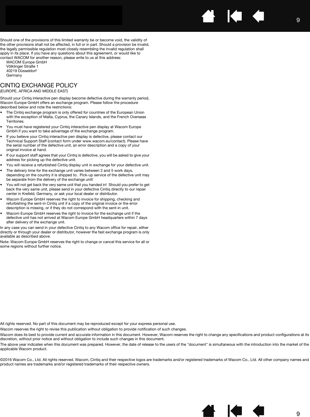 99Should one of the provisions of this limited warranty be or become void, the validity of the other provisions shall not be affected, in full or in part. Should a provision be invalid, the legally permissible regulation most closely resembling the invalid regulation shall apply in its place. If you have any questions about this agreement, or would like to contact WACOM for another reason, please write to us at this address:WACOM Europe GmbHVölklinger Straße 140219 DüsseldorfGermanyCINTIQ EXCHANGE POLICY(EUROPE, AFRICA AND MIDDLE EAST)Should your Cintiq interactive pen display become defective during the warranty period, Wacom Europe GmbH offers an exchange program. Please follow the procedure described below and note the restrictions:• The Cintiq exchange program is only offered for countries of the European Union with the exception of Malta, Cyprus, the Canary Islands, and the French Overseas Territories.• You must have registered your Cintiq interactive pen display at Wacom Europe GmbH if you want to take advantage of the exchange program.• If you believe your Cintiq interactive pen display is defective, please contact our Technical Support Staff (contact form under www.wacom.eu/contact). Please have the serial number of the defective unit, an error description and a copy of your original invoice at hand.• If our support staff agrees that your Cintiq is defective, you will be asked to give your address for picking up the defective unit.• You will receive a refurbished Cintiq display unit in exchange for your defective unit.• The delivery time for the exchange unit varies between 2 and 5 work days, depending on the country it is shipped to.  Pick-up service of the defective unit may be separate from the delivery of the exchange unit!• You will not get back the very same unit that you handed in!  Should you prefer to get back the very same unit, please send in your defective Cintiq directly to our repair center in Krefeld, Germany, or ask your local dealer or distributor.• Wacom Europe GmbH reserves the right to invoice for shipping, checking and refurbishing the sent-in Cintiq unit if a copy of the original invoice or the error description is missing, or if they do not correspond with the sent-in unit.• Wacom Europe GmbH reserves the right to invoice for the exchange unit if the defective unit has not arrived at Wacom Europe GmbH headquarters within 7 days after delivery of the exchange unit.In any case you can send in your defective Cintiq to any Wacom office for repair, either directly or through your dealer or distributor, however the fast exchange program is only available as described above.Note: Wacom Europe GmbH reserves the right to change or cancel this service for all or some regions without further notice.All rights reserved. No part of this document may be reproduced except for your express personal use.Wacom reserves the right to revise this publication without obligation to provide notification of such changes.Wacom does its best to provide current and accurate information in this document. However, Wacom reserves the right to change any specifications and product configurations at its discretion, without prior notice and without obligation to include such changes in this document.The above year indicates when this document was prepared. However, the date of release to the users of the &quot;document&quot; is simultaneous with the introduction into the market of the applicable Wacom product.©2016 Wacom Co., Ltd. All rights reserved. Wacom, Cintiq and their respective logos are trademarks and/or registered trademarks of Wacom Co., Ltd. All other company names and product names are trademarks and/or registered trademarks of their respective owners. 
