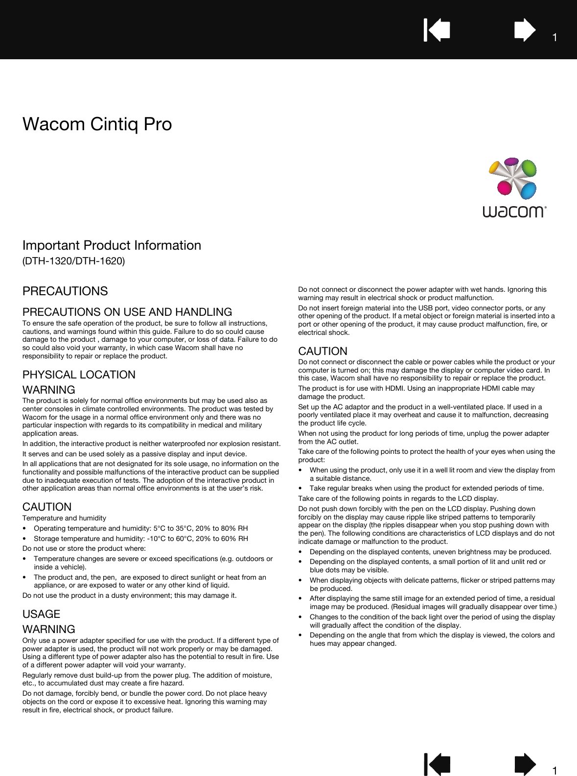 11Important Product Information(DTH-1320/DTH-1620)Wacom Cintiq ProPRECAUTIONSPRECAUTIONS ON USE AND HANDLINGTo ensure the safe operation of the product, be sure to follow all instructions, cautions, and warnings found within this guide. Failure to do so could cause damage to the product , damage to your computer, or loss of data. Failure to do so could also void your warranty, in which case Wacom shall have no responsibility to repair or replace the product.PHYSICAL LOCATIONWARNINGThe product is solely for normal office environments but may be used also as center consoles in climate controlled environments. The product was tested by Wacom for the usage in a normal office environment only and there was no particular inspection with regards to its compatibility in medical and military application areas.In addition, the interactive product is neither waterproofed nor explosion resistant.It serves and can be used solely as a passive display and input device.In all applications that are not designated for its sole usage, no information on the functionality and possible malfunctions of the interactive product can be supplied due to inadequate execution of tests. The adoption of the interactive product in other application areas than normal office environments is at the user’s risk.CAUTIONTemperature and humidity• Operating temperature and humidity: 5°C to 35°C, 20% to 80% RH• Storage temperature and humidity: -10°C to 60°C, 20% to 60% RHDo not use or store the product where:• Temperature changes are severe or exceed specifications (e.g. outdoors or inside a vehicle).• The product and, the pen,  are exposed to direct sunlight or heat from an appliance, or are exposed to water or any other kind of liquid.Do not use the product in a dusty environment; this may damage it.USAGEWARNINGOnly use a power adapter specified for use with the product. If a different type of power adapter is used, the product will not work properly or may be damaged. Using a different type of power adapter also has the potential to result in fire. Use of a different power adapter will void your warranty.Regularly remove dust build-up from the power plug. The addition of moisture, etc., to accumulated dust may create a fire hazard.Do not damage, forcibly bend, or bundle the power cord. Do not place heavy objects on the cord or expose it to excessive heat. Ignoring this warning may result in fire, electrical shock, or product failure.Do not connect or disconnect the power adapter with wet hands. Ignoring this warning may result in electrical shock or product malfunction.Do not insert foreign material into the USB port, video connector ports, or any other opening of the product. If a metal object or foreign material is inserted into a port or other opening of the product, it may cause product malfunction, fire, or electrical shock.CAUTIONDo not connect or disconnect the cable or power cables while the product or your computer is turned on; this may damage the display or computer video card. In this case, Wacom shall have no responsibility to repair or replace the product.The product is for use with HDMI. Using an inappropriate HDMI cable may damage the product.Set up the AC adaptor and the product in a well-ventilated place. If used in a poorly ventilated place it may overheat and cause it to malfunction, decreasing the product life cycle.When not using the product for long periods of time, unplug the power adapter from the AC outlet.Take care of the following points to protect the health of your eyes when using the product:• When using the product, only use it in a well lit room and view the display from a suitable distance.• Take regular breaks when using the product for extended periods of time.Take care of the following points in regards to the LCD display.Do not push down forcibly with the pen on the LCD display. Pushing down forcibly on the display may cause ripple like striped patterns to temporarily appear on the display (the ripples disappear when you stop pushing down with the pen). The following conditions are characteristics of LCD displays and do not indicate damage or malfunction to the product.• Depending on the displayed contents, uneven brightness may be produced.• Depending on the displayed contents, a small portion of lit and unlit red or blue dots may be visible.• When displaying objects with delicate patterns, flicker or striped patterns may be produced.• After displaying the same still image for an extended period of time, a residual image may be produced. (Residual images will gradually disappear over time.)• Changes to the condition of the back light over the period of using the display will gradually affect the condition of the display.• Depending on the angle that from which the display is viewed, the colors and hues may appear changed.