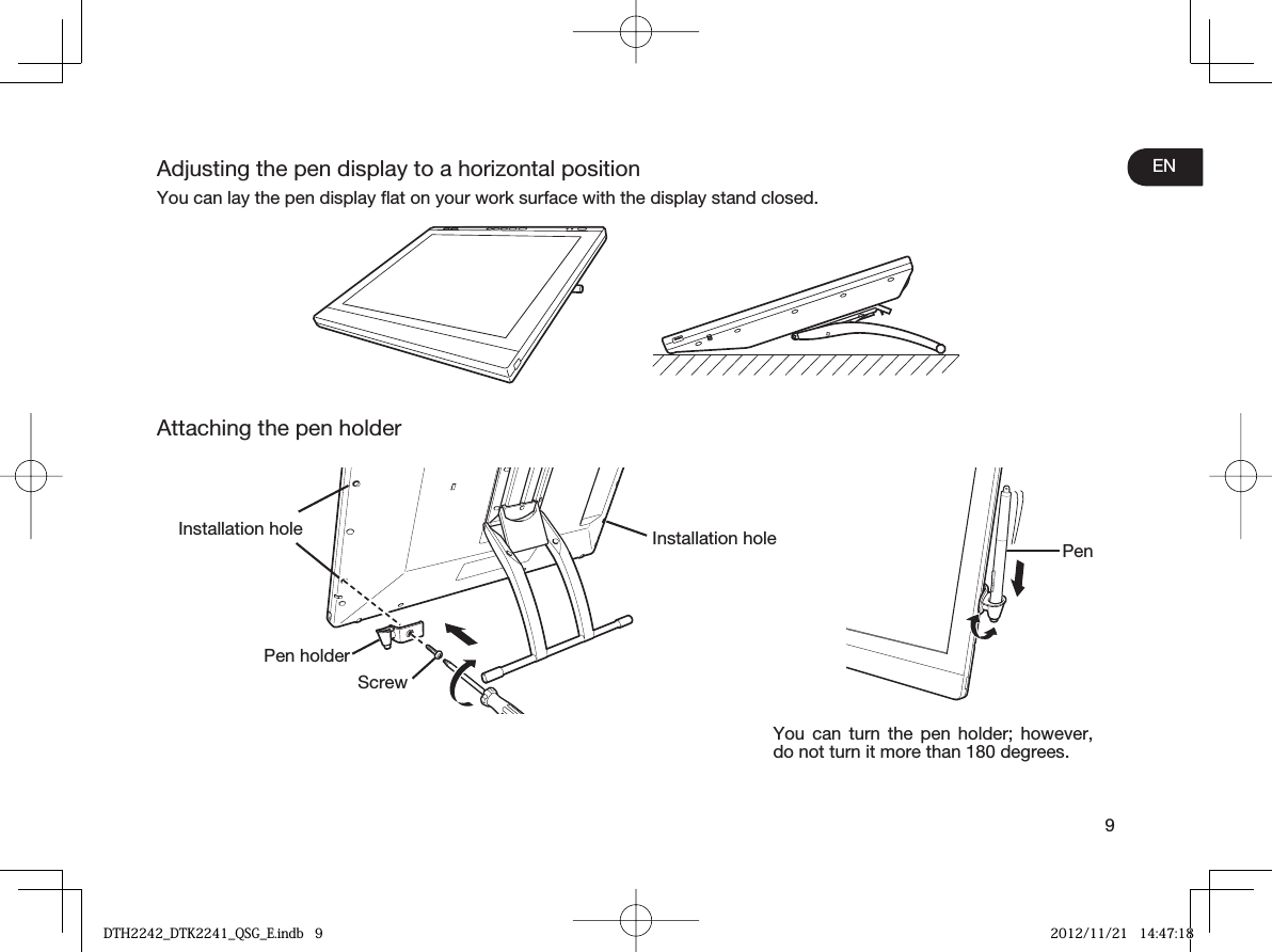 9ENAdjusting the pen display to a horizontal positionYou can lay the pen display ﬂ at on your work surface with the display stand closed. Attaching the pen holderPenInstallation holeInstallation holePen holderScrewYou can turn the pen holder; however, do not turn it more than 180 degrees.DTH2242_DTK2241_QSG_E.indb   9DTH2242_DTK2241_QSG_E.indb   9 2012/11/21   14:47:182012/11/21   14:47:18