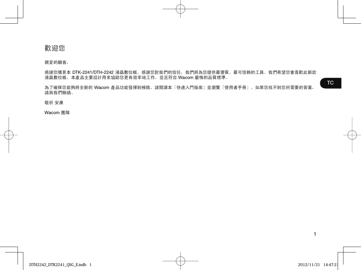 1TC歡迎您親愛的顧客，感謝您購買本 DTK-2241/DTH-2242 液晶數位板。感謝您對我們的信任，我們將為您提供最優質、最可信賴的工具。我們希望您會喜歡此新款液晶數位板，本產品主要設計用來協助您更有效率地工作，並且符合 Wacom 嚴格的品質標準。為了確保您能夠將全新的 Wacom 產品功能發揮到極致，請閱讀本「快速入門指南」並瀏覽「使用者手冊」。如果您找不到您所需要的答案，請與我們聯絡。敬祈 安康Wacom 團隊DTH2242_DTK2241_QSG_E.indb   1DTH2242_DTK2241_QSG_E.indb   1 2012/11/21   14:47:212012/11/21   14:47:21