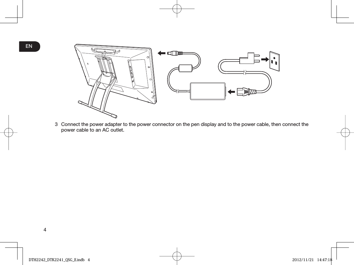 4EN3 Connect the power adapter to the power connector on the pen display and to the power cable, then connect the power cable to an AC outlet. DTH2242_DTK2241_QSG_E.indb   4DTH2242_DTK2241_QSG_E.indb   4 2012/11/21   14:47:182012/11/21   14:47:18