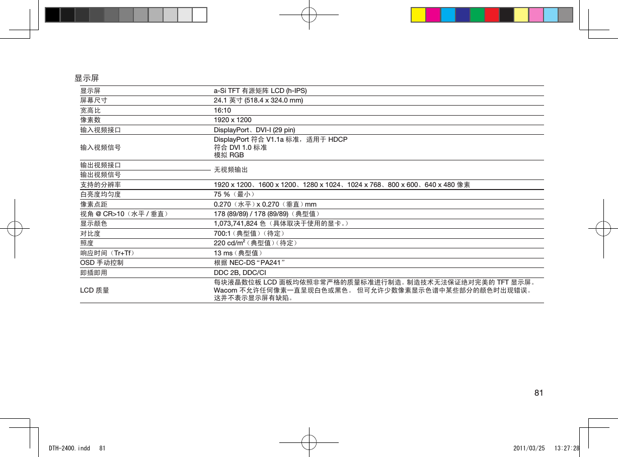 81显示屏显示屏 a-Si TFT 有源矩阵 LCD (h-IPS)屏幕尺寸 24.1 英寸 (518.4 x 324.0 mm)宽高比 16:10像素数 1920 x 1200输入视频接口 DisplayPort、DVI-I (29 pin)输入视频信号DisplayPort 符合 V1.1a 标准，适用于 HDCP符合 DVI 1.0 标准模拟 RGB输出视频接口 无视频输出输出视频信号支持的分辨率 1920 x 1200、1600 x 1200、1280 x 1024、1024 x 768、800 x 600、640 x 480 像素白亮度均匀度 75 %（最小）像素点距 0.270（水平） x 0.270（垂直） mm视角 @ CR&gt;10（水平 /垂直） 178 (89/89) / 178 (89/89)（典型值）显示颜色 1,073,741,824 色（具体取决于使用的显卡。）对比度 700:1 （典型值）（待定）照度 220 cd/m2 （典型值） （待定）响应时间（Tr+Tf）13 ms （典型值）OSD 手动控制 根据 NEC-DS “PA241”即插即用 DDC 2B, DDC/CILCD 质量每块液晶数位板 LCD 面板均依照非常严格的质量标准进行制造。 制造技术无法保证绝对完美的 TFT 显示屏。 Wacom 不允许任何像素一直呈现白色或黑色。 但可允许少数像素显示色谱中某些部分的颜色时出现错误。 这并不表示显示屏有缺陷。DTH-2400.indd   81 2011/03/25   13:27:28