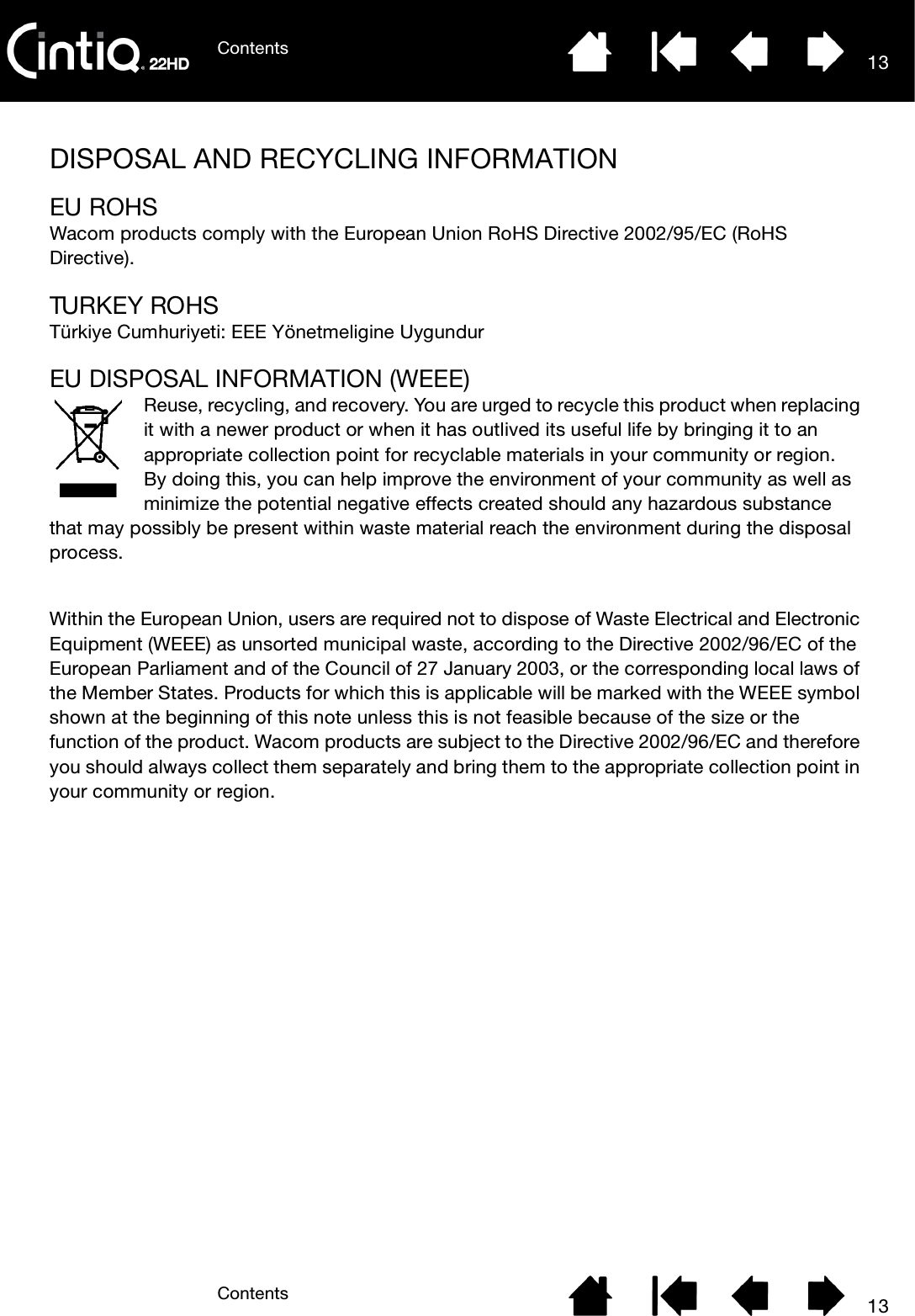 ContentsContents 1313DISPOSAL AND RECYCLING INFORMATIONEU ROHSWacom products comply with the European Union RoHS Directive 2002/95/EC (RoHS Directive).TURKEY RO HSTürkiye Cumhuriyeti: EEE Yönetmeligine UygundurEU DISPOSAL INFORMATION (WEEE)Reuse, recycling, and recovery. You are urged to recycle this product when replacing it with a newer product or when it has outlived its useful life by bringing it to an appropriate collection point for recyclable materials in your community or region.By doing this, you can help improve the environment of your community as well as minimize the potential negative effects created should any hazardous substance that may possibly be present within waste material reach the environment during the disposal process.Within the European Union, users are required not to dispose of Waste Electrical and Electronic Equipment (WEEE) as unsorted municipal waste, according to the Directive 2002/96/EC of the European Parliament and of the Council of 27 January 2003, or the corresponding local laws of the Member States. Products for which this is applicable will be marked with the WEEE symbol shown at the beginning of this note unless this is not feasible because of the size or the function of the product. Wacom products are subject to the Directive 2002/96/EC and therefore you should always collect them separately and bring them to the appropriate collection point in your community or region.