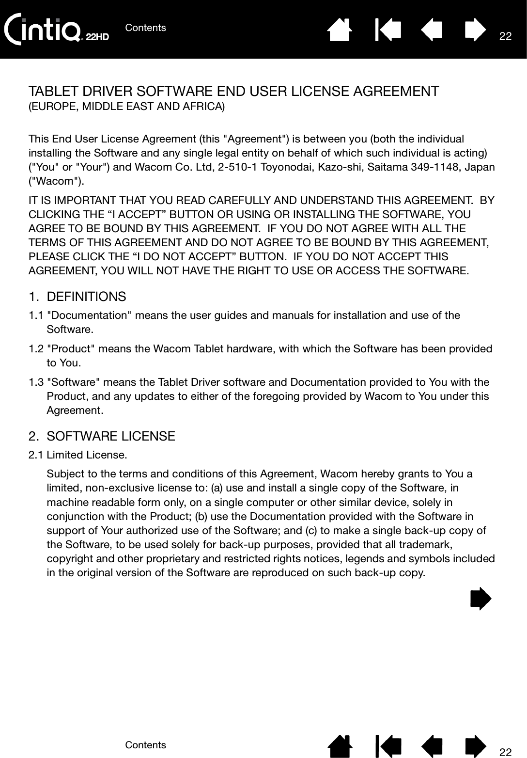 ContentsContents 2222TABLET DRIVER SOFTWARE END USER LICENSE AGREEMENT(EUROPE, MIDDLE EAST AND AFRICA)This End User License Agreement (this &quot;Agreement&quot;) is between you (both the individual installing the Software and any single legal entity on behalf of which such individual is acting) (&quot;You&quot; or &quot;Your&quot;) and Wacom Co. Ltd, 2-510-1 Toyonodai, Kazo-shi, Saitama 349-1148, Japan (&quot;Wacom&quot;). IT IS IMPORTANT THAT YOU READ CAREFULLY AND UNDERSTAND THIS AGREEMENT.  BY CLICKING THE “I ACCEPT” BUTTON OR USING OR INSTALLING THE SOFTWARE, YOU AGREE TO BE BOUND BY THIS AGREEMENT.  IF YOU DO NOT AGREE WITH ALL THE TERMS OF THIS AGREEMENT AND DO NOT AGREE TO BE BOUND BY THIS AGREEMENT, PLEASE CLICK THE “I DO NOT ACCEPT” BUTTON.  IF YOU DO NOT ACCEPT THIS AGREEMENT, YOU WILL NOT HAVE THE RIGHT TO USE OR ACCESS THE SOFTWARE.1. DEFINITIONS1.1 &quot;Documentation&quot; means the user guides and manuals for installation and use of the Software. 1.2 &quot;Product&quot; means the Wacom Tablet hardware, with which the Software has been provided to You. 1.3 &quot;Software&quot; means the Tablet Driver software and Documentation provided to You with the Product, and any updates to either of the foregoing provided by Wacom to You under this Agreement.2. SOFTWARE LICENSE2.1 Limited License.Subject to the terms and conditions of this Agreement, Wacom hereby grants to You a limited, non-exclusive license to: (a) use and install a single copy of the Software, in machine readable form only, on a single computer or other similar device, solely in conjunction with the Product; (b) use the Documentation provided with the Software in support of Your authorized use of the Software; and (c) to make a single back-up copy of the Software, to be used solely for back-up purposes, provided that all trademark, copyright and other proprietary and restricted rights notices, legends and symbols included in the original version of the Software are reproduced on such back-up copy.