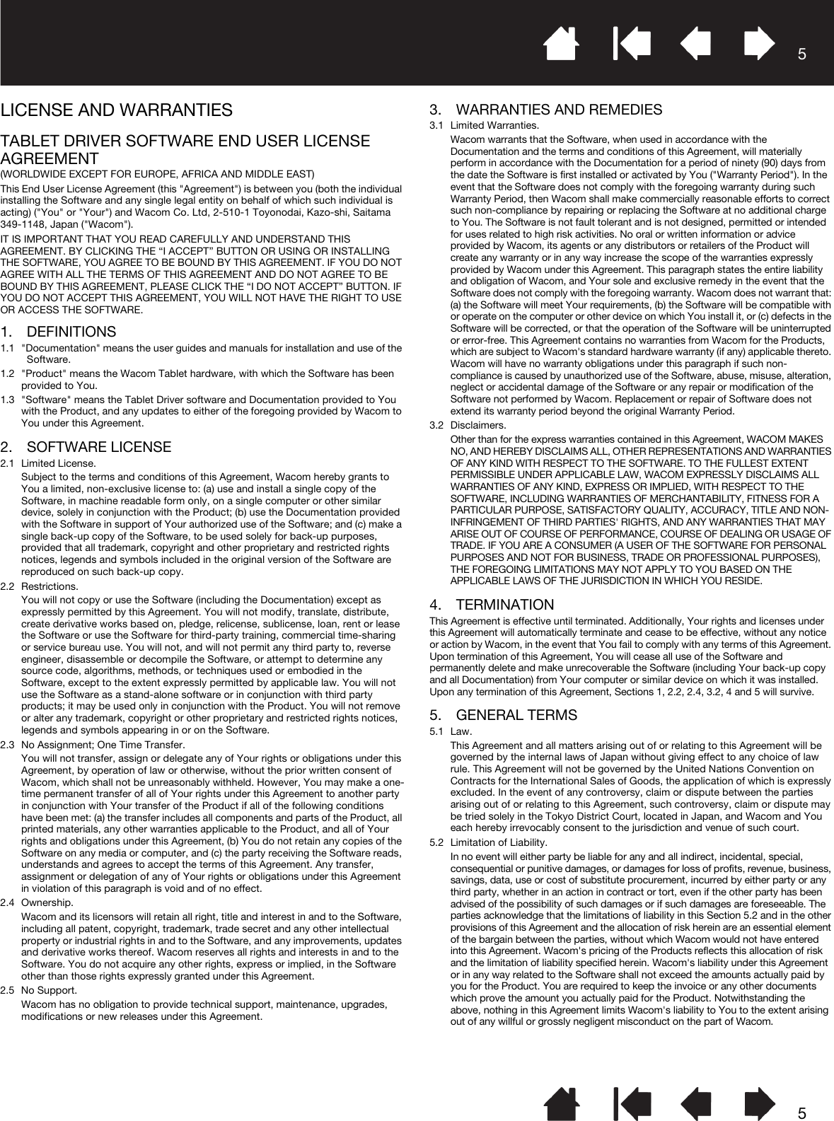 55LICENSE AND WARRANTIESTABLET DRIVER SOFTWARE END USER LICENSE AGREEMENT(WORLDWIDE EXCEPT FOR EUROPE, AFRICA AND MIDDLE EAST)This End User License Agreement (this &quot;Agreement&quot;) is between you (both the individual installing the Software and any single legal entity on behalf of which such individual is acting) (&quot;You&quot; or &quot;Your&quot;) and Wacom Co. Ltd, 2-510-1 Toyonodai, Kazo-shi, Saitama 349-1148, Japan (&quot;Wacom&quot;).IT IS IMPORTANT THAT YOU READ CAREFULLY AND UNDERSTAND THIS AGREEMENT. BY CLICKING THE “I ACCEPT” BUTTON OR USING OR INSTALLING THE SOFTWARE, YOU AGREE TO BE BOUND BY THIS AGREEMENT. IF YOU DO NOT AGREE WITH ALL THE TERMS OF THIS AGREEMENT AND DO NOT AGREE TO BE BOUND BY THIS AGREEMENT, PLEASE CLICK THE “I DO NOT ACCEPT” BUTTON. IF YOU DO NOT ACCEPT THIS AGREEMENT, YOU WILL NOT HAVE THE RIGHT TO USE OR ACCESS THE SOFTWARE.1. DEFINITIONS1.1 &quot;Documentation&quot; means the user guides and manuals for installation and use of the Software.1.2 &quot;Product&quot; means the Wacom Tablet hardware, with which the Software has been provided to You.1.3 &quot;Software&quot; means the Tablet Driver software and Documentation provided to You with the Product, and any updates to either of the foregoing provided by Wacom to You under this Agreement.2. SOFTWARE LICENSE2.1 Limited License.Subject to the terms and conditions of this Agreement, Wacom hereby grants to You a limited, non-exclusive license to: (a) use and install a single copy of the Software, in machine readable form only, on a single computer or other similar device, solely in conjunction with the Product; (b) use the Documentation provided with the Software in support of Your authorized use of the Software; and (c) make a single back-up copy of the Software, to be used solely for back-up purposes, provided that all trademark, copyright and other proprietary and restricted rights notices, legends and symbols included in the original version of the Software are reproduced on such back-up copy.2.2 Restrictions.You will not copy or use the Software (including the Documentation) except as expressly permitted by this Agreement. You will not modify, translate, distribute, create derivative works based on, pledge, relicense, sublicense, loan, rent or lease the Software or use the Software for third-party training, commercial time-sharing or service bureau use. You will not, and will not permit any third party to, reverse engineer, disassemble or decompile the Software, or attempt to determine any source code, algorithms, methods, or techniques used or embodied in the Software, except to the extent expressly permitted by applicable law. You will not use the Software as a stand-alone software or in conjunction with third party products; it may be used only in conjunction with the Product. You will not remove or alter any trademark, copyright or other proprietary and restricted rights notices, legends and symbols appearing in or on the Software.2.3 No Assignment; One Time Transfer.You will not transfer, assign or delegate any of Your rights or obligations under this Agreement, by operation of law or otherwise, without the prior written consent of Wacom, which shall not be unreasonably withheld. However, You may make a one-time permanent transfer of all of Your rights under this Agreement to another party in conjunction with Your transfer of the Product if all of the following conditions have been met: (a) the transfer includes all components and parts of the Product, all printed materials, any other warranties applicable to the Product, and all of Your rights and obligations under this Agreement, (b) You do not retain any copies of the Software on any media or computer, and (c) the party receiving the Software reads, understands and agrees to accept the terms of this Agreement. Any transfer, assignment or delegation of any of Your rights or obligations under this Agreement in violation of this paragraph is void and of no effect.2.4 Ownership.Wacom and its licensors will retain all right, title and interest in and to the Software, including all patent, copyright, trademark, trade secret and any other intellectual property or industrial rights in and to the Software, and any improvements, updates and derivative works thereof. Wacom reserves all rights and interests in and to the Software. You do not acquire any other rights, express or implied, in the Software other than those rights expressly granted under this Agreement.2.5 No Support.Wacom has no obligation to provide technical support, maintenance, upgrades, modifications or new releases under this Agreement.3. WARRANTIES AND REMEDIES3.1 Limited Warranties.Wacom warrants that the Software, when used in accordance with the Documentation and the terms and conditions of this Agreement, will materially perform in accordance with the Documentation for a period of ninety (90) days from the date the Software is first installed or activated by You (&quot;Warranty Period&quot;). In the event that the Software does not comply with the foregoing warranty during such Warranty Period, then Wacom shall make commercially reasonable efforts to correct such non-compliance by repairing or replacing the Software at no additional charge to You. The Software is not fault tolerant and is not designed, permitted or intended for uses related to high risk activities. No oral or written information or advice provided by Wacom, its agents or any distributors or retailers of the Product will create any warranty or in any way increase the scope of the warranties expressly provided by Wacom under this Agreement. This paragraph states the entire liability and obligation of Wacom, and Your sole and exclusive remedy in the event that the Software does not comply with the foregoing warranty. Wacom does not warrant that: (a) the Software will meet Your requirements, (b) the Software will be compatible with or operate on the computer or other device on which You install it, or (c) defects in the Software will be corrected, or that the operation of the Software will be uninterrupted or error-free. This Agreement contains no warranties from Wacom for the Products, which are subject to Wacom&apos;s standard hardware warranty (if any) applicable thereto. Wacom will have no warranty obligations under this paragraph if such non-compliance is caused by unauthorized use of the Software, abuse, misuse, alteration, neglect or accidental damage of the Software or any repair or modification of the Software not performed by Wacom. Replacement or repair of Software does not extend its warranty period beyond the original Warranty Period.3.2 Disclaimers.Other than for the express warranties contained in this Agreement, WACOM MAKES NO, AND HEREBY DISCLAIMS ALL, OTHER REPRESENTATIONS AND WARRANTIES OF ANY KIND WITH RESPECT TO THE SOFTWARE. TO THE FULLEST EXTENT PERMISSIBLE UNDER APPLICABLE LAW, WACOM EXPRESSLY DISCLAIMS ALL WARRANTIES OF ANY KIND, EXPRESS OR IMPLIED, WITH RESPECT TO THE SOFTWARE, INCLUDING WARRANTIES OF MERCHANTABILITY, FITNESS FOR A PARTICULAR PURPOSE, SATISFACTORY QUALITY, ACCURACY, TITLE AND NON-INFRINGEMENT OF THIRD PARTIES&apos; RIGHTS, AND ANY WARRANTIES THAT MAY ARISE OUT OF COURSE OF PERFORMANCE, COURSE OF DEALING OR USAGE OF TRADE. IF YOU ARE A CONSUMER (A USER OF THE SOFTWARE FOR PERSONAL PURPOSES AND NOT FOR BUSINESS, TRADE OR PROFESSIONAL PURPOSES), THE FOREGOING LIMITATIONS MAY NOT APPLY TO YOU BASED ON THE APPLICABLE LAWS OF THE JURISDICTION IN WHICH YOU RESIDE.4. TERMINATIONThis Agreement is effective until terminated. Additionally, Your rights and licenses under this Agreement will automatically terminate and cease to be effective, without any notice or action by Wacom, in the event that You fail to comply with any terms of this Agreement. Upon termination of this Agreement, You will cease all use of the Software and permanently delete and make unrecoverable the Software (including Your back-up copy and all Documentation) from Your computer or similar device on which it was installed. Upon any termination of this Agreement, Sections 1, 2.2, 2.4, 3.2, 4 and 5 will survive.5. GENERAL TERMS5.1 Law.This Agreement and all matters arising out of or relating to this Agreement will be governed by the internal laws of Japan without giving effect to any choice of law rule. This Agreement will not be governed by the United Nations Convention on Contracts for the International Sales of Goods, the application of which is expressly excluded. In the event of any controversy, claim or dispute between the parties arising out of or relating to this Agreement, such controversy, claim or dispute may be tried solely in the Tokyo District Court, located in Japan, and Wacom and You each hereby irrevocably consent to the jurisdiction and venue of such court.5.2 Limitation of Liability.In no event will either party be liable for any and all indirect, incidental, special, consequential or punitive damages, or damages for loss of profits, revenue, business, savings, data, use or cost of substitute procurement, incurred by either party or any third party, whether in an action in contract or tort, even if the other party has been advised of the possibility of such damages or if such damages are foreseeable. The parties acknowledge that the limitations of liability in this Section 5.2 and in the other provisions of this Agreement and the allocation of risk herein are an essential element of the bargain between the parties, without which Wacom would not have entered into this Agreement. Wacom&apos;s pricing of the Products reflects this allocation of risk and the limitation of liability specified herein. Wacom&apos;s liability under this Agreement or in any way related to the Software shall not exceed the amounts actually paid by you for the Product. You are required to keep the invoice or any other documents which prove the amount you actually paid for the Product. Notwithstanding the above, nothing in this Agreement limits Wacom&apos;s liability to You to the extent arising out of any willful or grossly negligent misconduct on the part of Wacom.