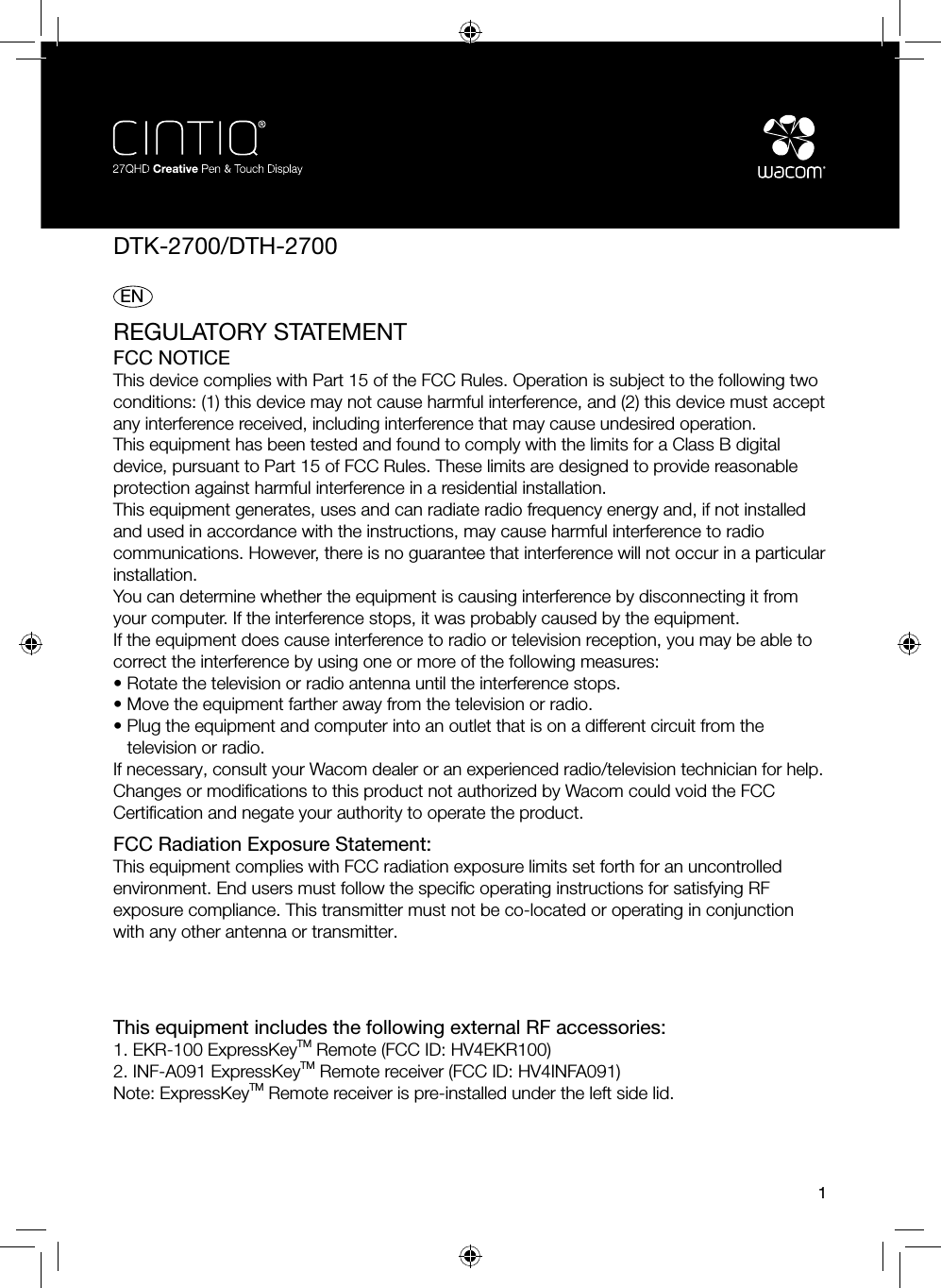 DTK-2700/DTH-27001 ENREGULATORY STATEMENTFCC NOTICEThis device complies with Part 15 of the FCC Rules. Operation is subject to the following two conditions: (1) this device may not cause harmful interference, and (2) this device must accept any interference received, including interference that may cause undesired operation.This equipment has been tested and found to comply with the limits for a Class B digital device, pursuant to Part 15 of FCC Rules. These limits are designed to provide reasonable protection against harmful interference in a residential installation. This equipment generates, uses and can radiate radio frequency energy and, if not installed and used in accordance with the instructions, may cause harmful interference to radio communications. However, there is no guarantee that interference will not occur in a particular installation.You can determine whether the equipment is causing interference by disconnecting it from your computer. If the interference stops, it was probably caused by the equipment.If the equipment does cause interference to radio or television reception, you may be able to correct the interference by using one or more of the following measures:• Rotate the television or radio antenna until the interference stops.• Move the equipment farther away from the television or radio.• Plug the equipment and computer into an outlet that is on a different circuit from thetelevision or radio.If necessary, consult your Wacom dealer or an experienced radio/television technician for help.Changes or modiﬁ cations to this product not authorized by Wacom could void the FCC Certiﬁ cation and negate your authority to operate the product.FCC Radiation Exposure Statement:This equipment complies with FCC radiation exposure limits set forth for an uncontrolled environment. End users must follow the speciﬁ c operating instructions for satisfying RF exposure compliance. This transmitter must not be co-located or operating in conjunction with any other antenna or transmitter.This equipment includes the following external RF accessories:1. EKR-100 ExpressKeyTM Remote (FCC ID: HV4EKR100)2. INF-A091 ExpressKeyTM Remote receiver (FCC ID: HV4INFA091)Note: ExpressKeyTM Remote receiver is pre-installed under the left side lid.