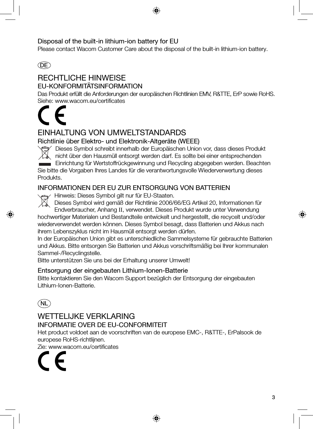 3Disposal of the built-in lithium-ion battery for EUPlease contact Wacom Customer Care about the disposal of the built-in lithium-ion battery. DERECHTLICHE HINWEISEEU-KONFORMITÄTSINFORMATIONDas Produkt erfüllt die Anforderungen der europäischen Richtlinien EMV, R&amp;TTE, ErP sowie RoHS.Siehe: www.wacom.eu/certiﬁ catesEINHALTUNG VON UMWELTSTANDARDSRichtlinie über Elektro- und Elektronik-Altgeräte (WEEE)Dieses Symbol schreibt innerhalb der Europäischen Union vor, dass dieses Produkt nicht über den Hausmüll entsorgt werden darf. Es sollte bei einer entsprechenden Einrichtung für Wertstoffrückgewinnung und Recycling abgegeben werden. Beachten Sie bitte die Vorgaben Ihres Landes für die verantwortungsvolle Wiederverwertung dieses Produkts.INFORMATIONEN DER EU ZUR ENTSORGUNG VON BATTERIENHinweis: Dieses Symbol gilt nur für EU-Staaten.Dieses Symbol wird gemäß der Richtlinie 2006/66/EG Artikel 20, Informationen für Endverbraucher, Anhang II, verwendet. Dieses Produkt wurde unter Verwendung hochwertiger Materialen und Bestandteile entwickelt und hergestellt, die recycelt und/oder wiederverwendet werden können. Dieses Symbol besagt, dass Batterien und Akkus nach ihrem Lebenszyklus nicht im Hausmüll entsorgt werden dürfen.In der Europäischen Union gibt es unterschiedliche Sammelsysteme für gebrauchte Batterien und Akkus. Bitte entsorgen Sie Batterien und Akkus vorschriftsmäßig bei Ihrer kommunalen Sammel-/Recyclingstelle.Bitte unterstützen Sie uns bei der Erhaltung unserer Umwelt!Entsorgung der eingebauten Lithium-Ionen-BatterieBitte kontaktieren Sie den Wacom Support bezüglich der Entsorgung der eingebauten Lithium-Ionen-Batterie.NLWETTELIJKE VERKLARINGINFORMATIE OVER DE EU-CONFORMITEITHet product voldoet aan de voorschriften van de europese EMC-, R&amp;TTE-, ErPalsook de europese RoHS-richtlijnen.Zie: www.wacom.eu/certiﬁ cates