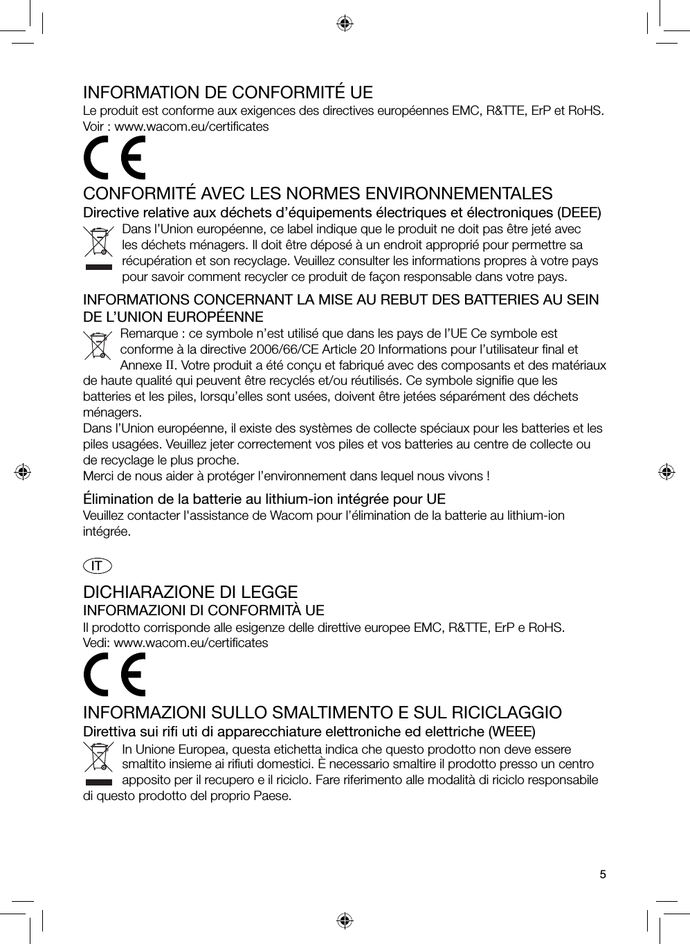 5INFORMATION DE CONFORMITÉ UELe produit est conforme aux exigences des directives européennes EMC, R&amp;TTE, ErP et RoHS. Voir : www.wacom.eu/certiﬁ catesCONFORMITÉ AVEC LES NORMES ENVIRONNEMENTALESDirective relative aux déchets d’équipements électriques et électroniques (DEEE)Dans l’Union européenne, ce label indique que le produit ne doit pas être jeté avec les déchets ménagers. Il doit être déposé à un endroit approprié pour permettre sa récupération et son recyclage. Veuillez consulter les informations propres à votre pays pour savoir comment recycler ce produit de façon responsable dans votre pays.INFORMATIONS CONCERNANT LA MISE AU REBUT DES BATTERIES AU SEIN DE L’UNION EUROPÉENNERemarque : ce symbole n’est utilisé que dans les pays de l’UE Ce symbole est conforme à la directive 2006/66/CE Article 20 Informations pour l’utilisateur ﬁ nal et Annexe II. Votre produit a été conçu et fabriqué avec des composants et des matériaux de haute qualité qui peuvent être recyclés et/ou réutilisés. Ce symbole signiﬁ e que les batteries et les piles, lorsqu’elles sont usées, doivent être jetées séparément des déchets ménagers.Dans l’Union européenne, il existe des systèmes de collecte spéciaux pour les batteries et les piles usagées. Veuillez jeter correctement vos piles et vos batteries au centre de collecte ou de recyclage le plus proche.Merci de nous aider à protéger l’environnement dans lequel nous vivons !Élimination de la batterie au lithium-ion intégrée pour UEVeuillez contacter l&apos;assistance de Wacom pour l’élimination de la batterie au lithium-ion intégrée.  ITDICHIARAZIONE DI LEGGEINFORMAZIONI DI CONFORMITÀ UEIl prodotto corrisponde alle esigenze delle direttive europee EMC, R&amp;TTE, ErP e RoHS.Vedi: www.wacom.eu/certiﬁ catesINFORMAZIONI SULLO SMALTIMENTO E SUL RICICLAGGIODirettiva sui riﬁ  uti di apparecchiature elettroniche ed elettriche (WEEE)In Unione Europea, questa etichetta indica che questo prodotto non deve essere smaltito insieme ai riﬁ uti domestici. È necessario smaltire il prodotto presso un centro apposito per il recupero e il riciclo. Fare riferimento alle modalità di riciclo responsabile di questo prodotto del proprio Paese.