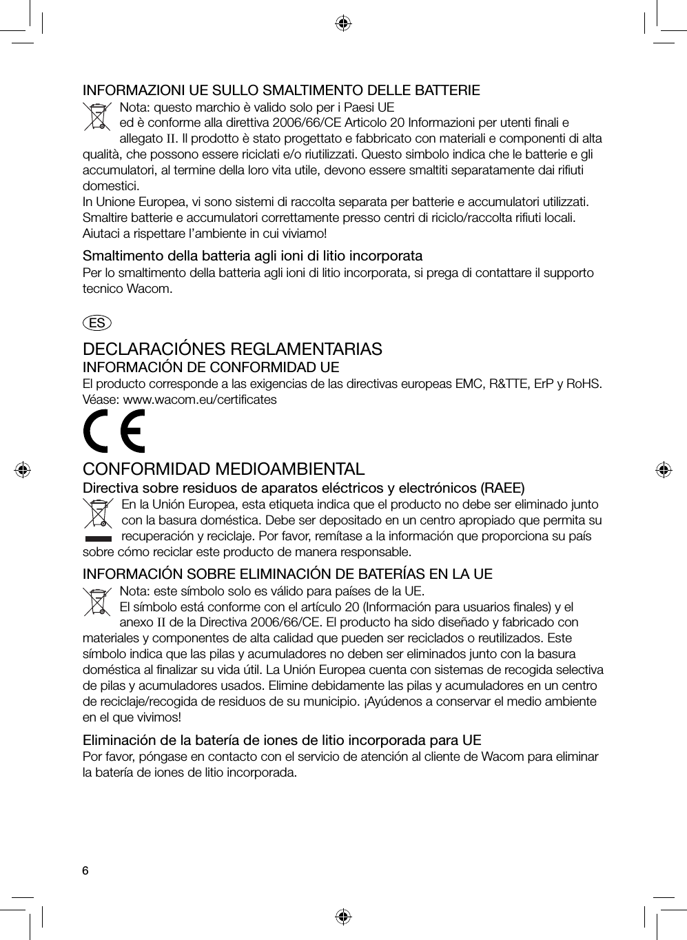 6INFORMAZIONI UE SULLO SMALTIMENTO DELLE BATTERIENota: questo marchio è valido solo per i Paesi UE ed è conforme alla direttiva 2006/66/CE Articolo 20 Informazioni per utenti ﬁ nali e allegato II. Il prodotto è stato progettato e fabbricato con materiali e componenti di alta qualità, che possono essere riciclati e/o riutilizzati. Questo simbolo indica che le batterie e gli accumulatori, al termine della loro vita utile, devono essere smaltiti separatamente dai riﬁ uti domestici.In Unione Europea, vi sono sistemi di raccolta separata per batterie e accumulatori utilizzati. Smaltire batterie e accumulatori correttamente presso centri di riciclo/raccolta riﬁ uti locali.Aiutaci a rispettare l’ambiente in cui viviamo!Smaltimento della batteria agli ioni di litio incorporataPer lo smaltimento della batteria agli ioni di litio incorporata, si prega di contattare il supporto tecnico Wacom. ESDECLARACIÓNES REGLAMENTARIASINFORMACIÓN DE CONFORMIDAD UEEl producto corresponde a las exigencias de las directivas europeas EMC, R&amp;TTE, ErP y RoHS.Véase: www.wacom.eu/certiﬁ catesCONFORMIDAD MEDIOAMBIENTALDirectiva sobre residuos de aparatos eléctricos y electrónicos (RAEE)En la Unión Europea, esta etiqueta indica que el producto no debe ser eliminado junto con la basura doméstica. Debe ser depositado en un centro apropiado que permita su recuperación y reciclaje. Por favor, remítase a la información que proporciona su país sobre cómo reciclar este producto de manera responsable.INFORMACIÓN SOBRE ELIMINACIÓN DE BATERÍAS EN LA UENota: este símbolo solo es válido para países de la UE.El símbolo está conforme con el artículo 20 (Información para usuarios ﬁ nales) y el anexo II de la Directiva 2006/66/CE. El producto ha sido diseñado y fabricado con materiales y componentes de alta calidad que pueden ser reciclados o reutilizados. Este símbolo indica que las pilas y acumuladores no deben ser eliminados junto con la basura doméstica al ﬁ nalizar su vida útil. La Unión Europea cuenta con sistemas de recogida selectiva de pilas y acumuladores usados. Elimine debidamente las pilas y acumuladores en un centro de reciclaje/recogida de residuos de su municipio. ¡Ayúdenos a conservar el medio ambiente en el que vivimos!Eliminación de la batería de iones de litio incorporada para UEPor favor, póngase en contacto con el servicio de atención al cliente de Wacom para eliminar la batería de iones de litio incorporada.