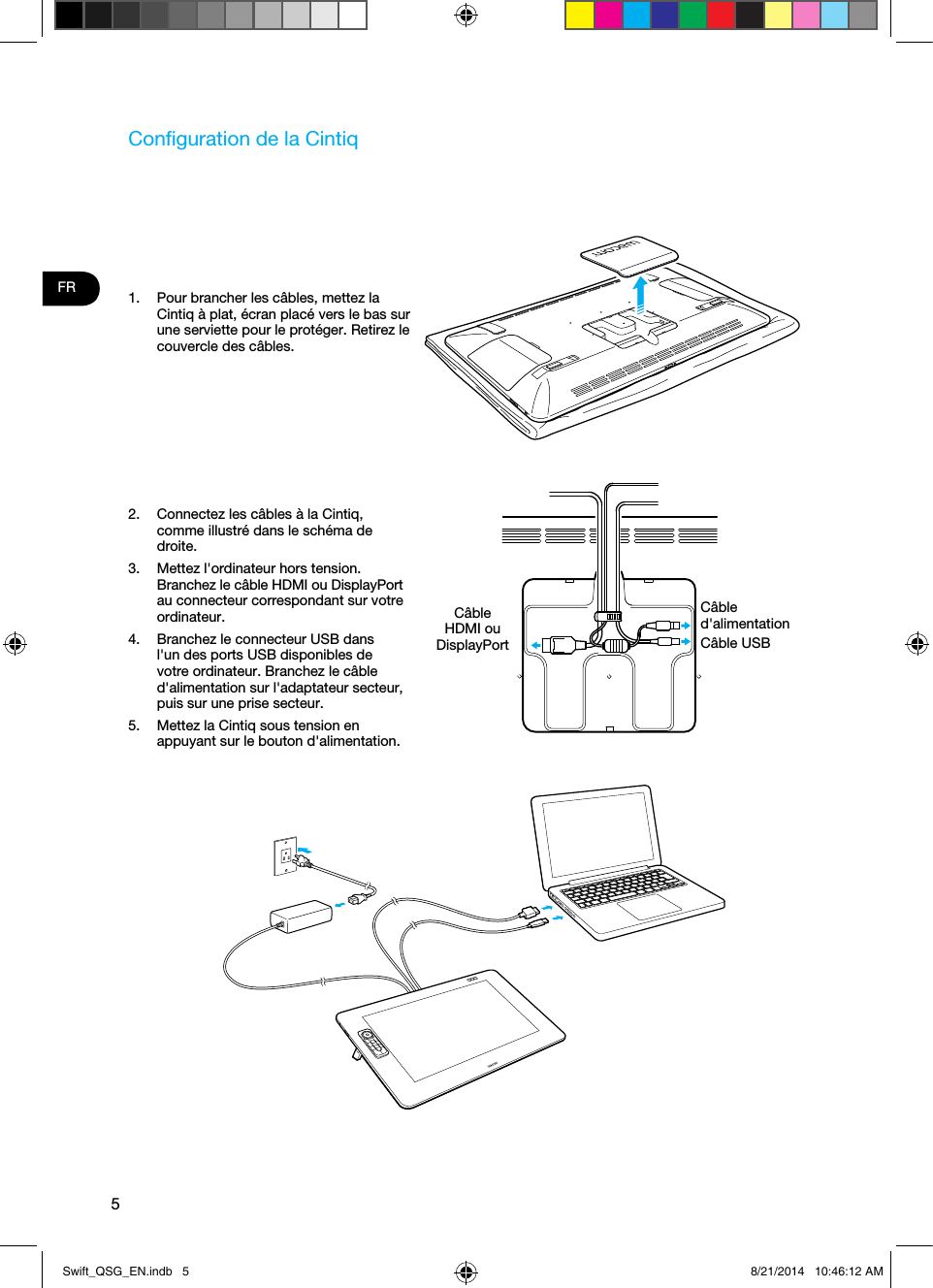 5FRConﬁguration de la Cintiq1.  Pour brancher les câbles, mettez la Cintiq à plat, écran placé vers le bas sur une serviette pour le protéger. Retirez le couvercle des câbles.2.  Connectez les câbles à la Cintiq, comme illustré dans le schéma de droite.3.  Mettez l&apos;ordinateur hors tension. Branchez le câble HDMI ou DisplayPort au connecteur correspondant sur votre ordinateur.4.  Branchez le connecteur USB dans l&apos;un des ports USB disponibles de votre ordinateur. Branchez le câble d&apos;alimentation sur l&apos;adaptateur secteur, puis sur une prise secteur.5.  Mettez la Cintiq sous tension en appuyant sur le bouton d&apos;alimentation.Câble HDMI ou DisplayPort Câble d&apos;alimentationCâble USBSwift_QSG_EN.indb   5 8/21/2014   10:46:12 AM