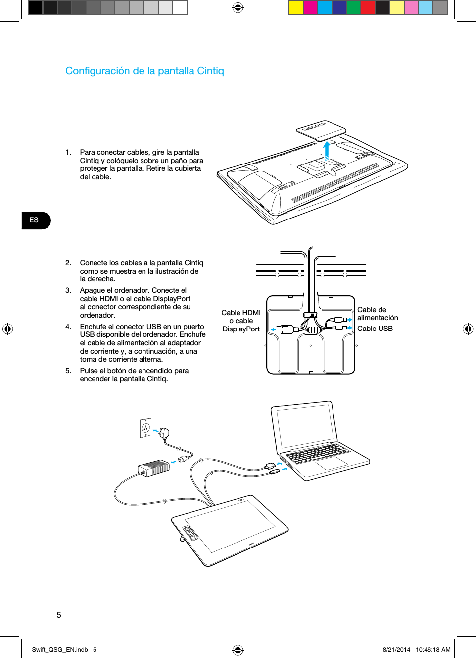 5ESConﬁguración de la pantalla Cintiq1.  Para conectar cables, gire la pantalla Cintiq y colóquelo sobre un paño para proteger la pantalla. Retire la cubierta del cable.2.  Conecte los cables a la pantalla Cintiq como se muestra en la ilustración de la derecha.3.  Apague el ordenador. Conecte el cable HDMI o el cable DisplayPort al conector correspondiente de su ordenador.4.  Enchufe el conector USB en un puerto USB disponible del ordenador. Enchufe el cable de alimentación al adaptador de corriente y, a continuación, a una toma de corriente alterna.5.  Pulse el botón de encendido para encender la pantalla Cintiq.Cable HDMI o cable DisplayPort Cable de alimentaciónCable USBSwift_QSG_EN.indb   5 8/21/2014   10:46:18 AM