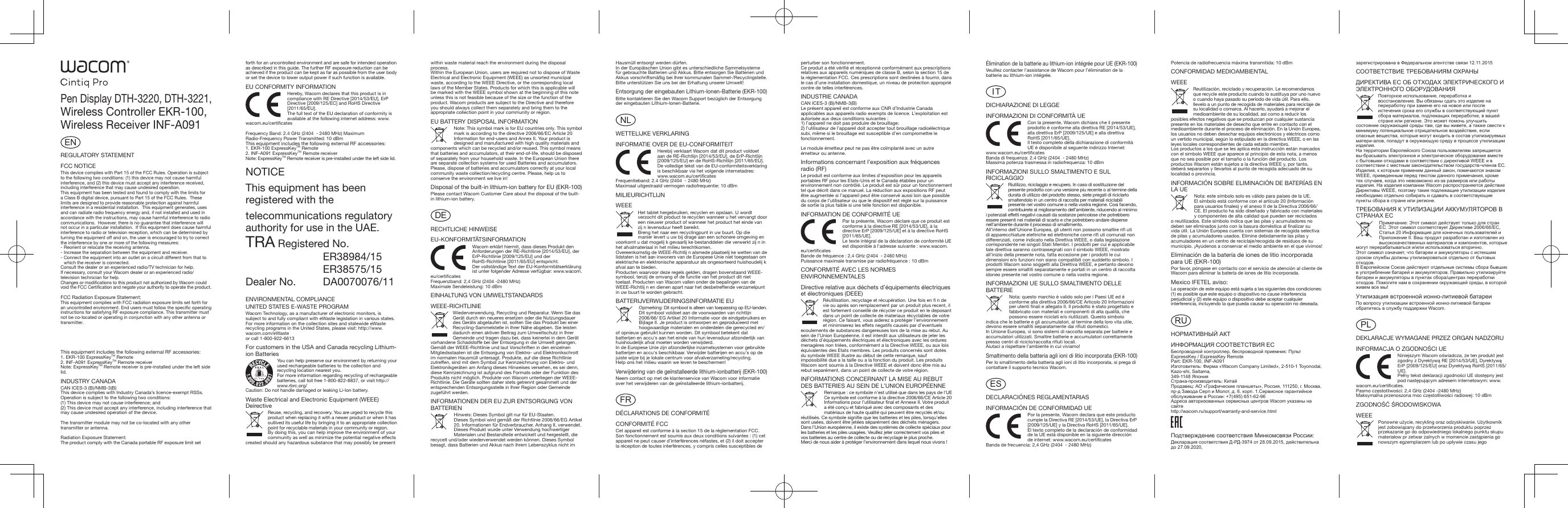ENREGULATORY STATEMENTFCC NOTICEThis device complies with Part 15 of the FCC Rules. Operation is subject to the following two conditions: (1) this device may not cause harmful interference, and (2) this device must accept any interference received, including interference that may cause undesired operation.This equipment has been tested and found to comply with the limits for a Class B digital device, pursuant to Part 15 of the FCC Rules.  These limits are designed to provide reasonable protection against harmful interference in a residential installation.  This equipment generates, uses and can radiate radio frequency energy and, if not installed and used in accordance with the instructions, may cause harmful interference to radio communications.  However, there is no guarantee that interference will not occur in a particular installation.  If this equipment does cause harmful interference to radio or television reception, which can be determined by turning the equipment off and on, the user is encouraged to try to correct the interference by one or more of the following measures:- Reorient or relocate the receiving antenna.- Increase the separation between the equipment and receiver.- Connect the equipment into an outlet on a circuit different from that to which the receiver is connected.Consult the dealer or an experienced radio/TV technician for help.If necessary, consult your Wacom dealer or an experienced radio/television technician for help.Changes or modiﬁcations to this product not authorized by Wacom could void the FCC Certiﬁcation and negate your authority to operate the product.FCC Radiation Exposure Statement:This equipment complies with FCC radiation exposure limits set forth for an uncontr olled environment. End users must follow the speciﬁc operating instructions for satisfying RF exposure compliance. This transmitter must not be co-located or operating in conjunction with any other antenna or transmitter.This equipment includes the following external RF accessories:1. EKR-100 ExpressKeyTM Remote2. INF-A091 ExpressKeyTM Remote receiverNote: ExpressKeyTM Remote receiver is pre-installed under the left side lid.INDUSTRY CANADACAN ICES-3 (B)/NMB-3(B) This device complies with Industry Canada’s licence-exempt RSSs. Operation is subject to the following two conditions:(1) This device may not cause interference; and (2) This device must accept any interference, including interference that may cause undesired operation of the device.The transmitter module may not be co-located with any other transmitter or antenna.Radiation Exposure Statement:The product comply with the Canada portable RF exposure limit set forth for an uncontrolled environment and are safe for intended operation as described in this guide. The further RF exposure reduction can be achieved if the product can be kept as far as possible from the user body or set the device to lower output power if such function is available.EU CONFORMITY INFORMATIONHereby, Wacom declares that this product is in compliance with RE Directive [2014/53/EU], ErP Directive [2009/125/EC] and RoHS Directive [2011/65/EU].The full text of the EU declaration of conformity is available at the following internet address: www.wacom.eu/certificatesFrequency Band: 2.4 GHz (2404  - 2480 MHz) Maximum Radio-Frequency Power Transmitted: 10 dBmThis equipment includes the following external RF accessories:1. EKR-100 ExpressKeyTM Remote2. INF-A091 ExpressKeyTM Remote receiverNote: ExpressKeyTM Remote receiver is pre-installed under the left side lid.NOTICEThis equipment has been registered with the telecommunications regulatory authority for use in the UAE. TRA Registered No.ER38984/15ER38575/15Dealer No.  DA0070076/11ENVIRONMENTAL COMPLIANCEUNITED STATES E-WASTE PROGRAMWacom Technology, as a manufacturer of electronic monitors, is subject to and fully compliant with eWaste legislation in various states. For more information on the collection sites and statewide eWaste recycling programs in the United States, please visit: http://www.wacom.com/eWaste or call 1-800-922-6613For customers in the USA and Canada recycling Lithium-ion BatteriesYou can help preserve our environment by returning your used rechargeable batteries to the collection and recycling location nearest you.For more information regarding recycling of rechargeable batteries, call toll free 1-800-822-8837, or visit http://www.rbrc.org/ Caution: Do not handle damaged or leaking Li-Ion battery.Waste Electrical and Electronic Equipment (WEEE) DeirectiveReuse, recycling, and recovery. You are urged to recycle this product when replacing it with a newer product or when it has outlived its useful life by bringing it to an appropriate collection point for recyclable materials in your community or region.By doing this, you can help improve the environment of your community as well as minimize the potential negative effects created should any hazardous substance that may possibly be present Pen Display DTH-3220, DTH-3221, Wireless Controller EKR-100, Wireless Receiver INF-A091within waste material reach the environment during the disposal process. Within the European Union, users are required not to dispose of Waste Electrical and Electronic Equipment (WEEE) as unsorted municipal waste, according to the WEEE Directive, or the corresponding local laws of the Member States. Products for which this is applicable will be marked with the WEEE symbol shown at the beginning of this note unless this is not feasible because of the size or the function of the product. Wacom products are subject to the Directive and therefore you should always collect them separately and bring them to the appropriate collection point in your community or region. EU BATTERY DISPOSAL INFORMATIONNote: This symbol mark is for EU countries only. This symbol mark is according to the directive 2006/66/EC Article 20 Information for end-users and Annex II. Your product is designed and manufactured with high quality materials and components which can be recycled and/or reused. This symbol means that batteries and accumulators, at their end-of-life, should be disposed of separately from your household waste. In the European Union there are separate collection systems for used Batteries and accumulators. Please, dispose of batteries and accumulators correctly at your local community waste collection/recycling centre. Please, help us to conserve the environment we live in!Disposal of the built-in lithium-ion battery for EU (EKR-100)Please contact Wacom Customer Care about the disposal of the built-in lithium-ion battery.DERECHTLICHE HINWEISEEU-KONFORMITÄTSINFORMATIONWacom erklärt hiermit, dass dieses Produkt den Anforderungen der RE-Richtlinie [2014/53/EU], der ErP-Richtlinie [2009/125/EU] und der RoHS-Richtlinie [2011/65/EU] entspricht.Der vollständige Text der EU-Konformitätserklärung ist unter folgender Adresse verfügbar: www.wacom.eu/certiﬁcatesFrequenzband: 2,4 GHz (2404 -2480 MHz)Maximale Sendeleistung: 10 dBmEINHALTUNG VON UMWELTSTANDARDSWEEE-RICHTLINIEWiederverwendung, Recycling und Reparatur. Wenn Sie das Gerät durch ein neueres ersetzen oder die Nutzungsdauer des Geräts abgelaufen ist, sollten Sie das Produkt bei einer Recycling-Sammelstelle in Ihrer Nähe abgeben. Sie leisten dadurch einen aktiven Beitrag zum Umweltschutz in Ihrer Gemeinde und tragen dazu bei, dass keinerlei in dem Gerät vorhandene Schadstoffe bei der Entsorgung in die Umwelt gelangen.Gemäß der WEEE-Richtlinie und laut Vorschriften in den einzelnen Mitgliedsstaaten ist die Entsorgung von Elektro- und Elektronikschrott im normalen Hausmüll untersagt. Produkte, auf die diese Richtlinie zutreffen, sind mit dem Symbol zur Kennzeichnung von Elektro- und Elektronikgeräten am Anfang dieses Hinweises versehen, es sei denn, diese Kennzeichnung ist aufgrund des Formats oder der Funktion des Produkts nicht möglich. Produkte von Wacom unterliegen der WEEE-Richtlinie. Die Geräte sollten daher stets getrennt gesammelt und der entsprechenden Entsorgungsstelle in Ihrer Region oder Gemeinde zugeführt werden.INFORMATIONEN DER EU ZUR ENTSORGUNG VON BATTERIENHinweis: Dieses Symbol gilt nur für EU-Staaten. Dieses Symbol wird gemäß der Richtlinie 2006/66/EG Artikel 20, Informationen für Endverbraucher, Anhang II, verwendet. Dieses Produkt wurde unter Verwendung hochwertiger Materialen und Bestandteile entwickelt und hergestellt, die recycelt und/oder wiederverwendet werden können. Dieses Symbol besagt, dass Batterien und Akkus nach ihrem Lebenszyklus nicht im Hausmüll entsorgt werden dürfen.In der Europäischen Union gibt es unterschiedliche Sammelsysteme für gebrauchte Batterien und Akkus. Bitte entsorgen Sie Batterien und Akkus vorschriftsmäßig bei Ihrer kommunalen Sammel-/Recyclingstelle.Bitte unterstützen Sie uns bei der Erhaltung unserer Umwelt!Entsorgung der eingebauten Lithium-Ionen-Batterie (EKR-100)Bitte kontaktieren Sie den Wacom Support bezüglich der Entsorgung der eingebauten Lithium-Ionen-Batterie.NLWETTELIJKE VERKLARINGINFORMATIE OVER DE EU-CONFORMITEITHerebij verklaart Wacom dat dit product voldoet aan de RE-Richtlijn [2014/53/EU], de ErP-Richtlijn [2009/125/EU] en de RoHS-Richtlijn [2011/65/EU].De volledige tekst van de EU-conformiteitsverklaring is beschikbaar via het volgende internetadres: www.wacom.eu/certiﬁcatesFrequentieband: 2.4 GHz (2404  - 2480 MHz)Maximaal uitgestraald vermogen radiofrequentie: 10 dBmMILIEURICHTLIJNWEEEHet tablet hergebruiken, recyclen en opslaan. U wordt verzocht dit product te recyclen wanneer u het vervangt door een nieuwer product of wanneer het product het einde van zĳ n levensduur heeft bereikt.Breng het naar een recyclingpunt in uw buurt. Op die manier levert u uw bĳ drage aan een schonere omgeving en voorkomt u dat mogelĳ k gevaarlĳ ke bestanddelen die verwerkt zĳ n in het afvalmateriaal in het milieu terechtkomen.Overeenkomstig de WEEE-Richtlĳ n alsmede plaatselĳ ke wetten van de lidstaten is het aan inwoners van de Europese Unie niet toegestaan om elektrische en elektronische apparatuur als ongesorteerd huishoudelĳ k afval aan te bieden.Producten waarvoor deze regels gelden, dragen bovenstaand WEEE-symbool, tenzĳ de omvang of de functie van het product dit niet toelaat. Producten van Wacom vallen onder de bepalingen van de WEEE-Richtlĳ n en dienen apart naar het desbetreffende verzamelpunt in uw buurt te worden gebracht.BATTERIJVERWIJDERINGSINFORMATIE EUOpmerking: Dit symbool is alleen van toepassing op EU-landen.  Dit symbool voldoet aan de voorwaarden van richtlijn 2006/66/ EG Artikel 20 Informatie voor de eindgebruikers en Bijlage II. Je product is ontworpen en geproduceerd met hoogwaardige materialen en onderdelen die gerecycled en/of opnieuw gebruikt kunnen worden. Dit symbool betekent dat batterijen en accu&apos;s aan het einde van hun levensduur afzonderlijk van huishoudelijk afval moeten worden verwijderd.In de Europese Unie zijn afzonderlijke inzamelsystemen voor gebruikte batterijen en accu&apos;s beschikbaar. Verwijder batterijen en accu&apos;s op de juiste wijze bij je lokale centrum voor afvalverzameling/recycling.Help ons het milieu waarin we leven te beschermen!Verwijdering van de geïnstalleerde lithium-ionbatterij (EKR-100)Neem contact op met de klantenservice van Wacom voor informatie over het verwijderen van de geïnstalleerde lithium-ionbatterij.FRDÉCLARATIONS DE CONFORMITÉCONFORMITÉ FCCCet appareil est conforme à la section 15 de la réglementation FCC. Son fonctionnement est soumis aux deux conditions suivantes : (1) cet appareil ne peut causer d’interférences néfastes, et (2) il doit accepter la réception de toutes interférences, y compris celles susceptibles de perturber son fonctionnement.Ce produit a été vériﬁé et réceptionné conformément aux prescriptions relatives aux appareils numériques de classe B, selon la section 15 de la réglementation FCC. Ces prescriptions sont destinées à fournir, dans le cas d’une installation domestique, un niveau de protection approprié contre de telles interférences.INDUSTRIE CANADACAN ICES-3 (B)/NMB-3(B)Le présent appareil est conforme aux CNR d’Industrie Canada applicables aux appareils radio exempts de licence. L’exploitation est autorisée aux deux conditions suivantes :1) l’appareil ne doit pas produire de brouillage;2) l’utilisateur de l’appareil doit accepter tout brouillage radioélectrique subi, même si le brouillage est susceptible d’en compromettre le fonctionnement.Le module émetteur peut ne pas être coïmplanté avec un autre émetteur ou antenne.Informations concernant l’exposition aux fréquences radio (RF)Le produit est conforme aux limites d’exposition pour les appareils portables RF pour les Etats-Unis et le Canada établies pour un environnement non contrôlé. Le produit est sûr pour un fonctionnement tel que décrit dans ce manuel. La réduction aux expositions RF peut être augmentée si l’appareil peut être conservé aussi loin que possible du corps de l’utilisateur ou que le dispositif est réglé sur la puissance de sortie la plus faible si une telle fonction est disponible.INFORMATION DE CONFORMITÉ UEPar la présente, Wacom déclare que ce produit est conforme à la directive RE [2014/53/UE], à la directive ErP [2009/125/UE] et à la directive RoHS [2011/65/UE].Le texte intégral de la déclaration de conformité UE est disponible à l&apos;adresse suivante : www.wacom.eu/certiﬁcatesBande de fréquence : 2,4 GHz (2404  - 2480 MHz)Puissance maximale transmise par radiofréquence : 10 dBmCONFORMITÉ AVEC LES NORMES ENVIRONNEMENTALESDirective relative aux déchets d’équipements électriques et électroniques (DEEE)Réutilisation, recyclage et récupération. Une fois en ﬁ n de vie ou après son remplacement par un produit plus recent, il est fortement conseillé de récycler ce produit en le deposant dans un point de collecte de materiaux récyclables de votre région. Ce faisant, vous aiderez a protéger l’environnement et minimiserez les effets negatifs causés par d’eventuels ecoulements de substances dangereuses lors de la mise au rebut. Au sein de l’Union Européenne, il est interdit aux utilisateurs de jeter les déchets d’équipements électriques et électroniques avec les ordures menagères non triées, conformément a la Directive WEEE, ou aux lois équivalentes des Etats membres. Les produits concernés sont dotés du symbole WEEE illustre au début de cette remarque, sauf impossibilité due a la taille ou a la fonction du produit. Les produits Wacom sont soumis à la Directive WEEE et doivent donc être mis au rebut separément, dans un point de collecte de votre région.INFORMATIONS CONCERNANT LA MISE AU REBUT DES BATTERIES AU SEIN DE L’UNION EUROPÉENNERemarque : ce symbole n’est utilisé que dans les pays de l’UE Ce symbole est conforme à la directive 2006/66/CE Article 20 Informations pour l’utilisateur ﬁnal et Annexe II. Votre produit a été conçu et fabriqué avec des composants et des matériaux de haute qualité qui peuvent être recyclés et/ou réutilisés. Ce symbole signiﬁe que les batteries et les piles, lorsqu’elles sont usées, doivent être jetées séparément des déchets ménagers.Dans l’Union européenne, il existe des systèmes de collecte spéciaux pour les batteries et les piles usagées. Veuillez jeter correctement vos piles et vos batteries au centre de collecte ou de recyclage le plus proche.Merci de nous aider à protéger l’environnement dans lequel nous vivons !Élimination de la batterie au lithium-ion intégrée pour UE (EKR-100)Veuillez contacter l&apos;assistance de Wacom pour l’élimination de la batterie au lithium-ion intégrée.ITDICHIARAZIONE DI LEGGEINFORMAZIONI DI CONFORMITÀ UECon la presente, Wacom dichiara che il presente prodotto è conforme alla direttiva RE [2014/53/UE], alla direttiva ErP [2009/125/UE] e alla direttiva RoHS [2011/65/UE].Il testo completo della dichiarazione di conformità UE è disponibile al seguente indirizzo Internet: www.wacom.eu/certiﬁcatesBanda di frequenza: 2.4 GHz (2404  - 2480 MHz)Massima potenza trasmessa in radiofrequenza: 10 dBmINFORMAZIONI SULLO SMALTIMENTO E SUL RICICLAGGIORiutilizzo, riciclaggio e recupero. In caso di sostituzione del presente prodotto con una versione piu recente o al termine della durata di utilizzo del prodotto stesso, siete pregati di riciclarlo smaltendolo in un centro di raccolta per materiali riciclabili presente nel vostro comune o nella vostra regione. Cosi facendo, contribuirete al miglioramento dell’ambiente, riducendo al minimo i potenziali effetti negativi causati da sostanze pericolose che potrebbero essere presenti nei materiali di scarto e che potrebbero andare disperse nell’ambiente durante il processo di smaltimento.All’interno dell’Unione Europea, gli utenti non possono smaltire riﬁ uti di apparecchiature elettriche ed elettroniche come riﬁ uti comunali non differenziati, come indicato nella Direttiva WEEE, o dalla legislazione corrispondente nei singoli Stati Membri. I prodotti per cui e applicabile tale direttiva saranno contrassegnati con il simbolo WEEE, mostrato all’inizio della presente nota, fatta eccezione per i prodotti le cui dimensioni e/o funzioni non siano compatibili con suddetto simbolo. I prodotti Wacom sono soggetti alla Direttiva WEEE, e pertanto devono sempre essere smaltiti separatamente e portati in un centro di raccolta idoneo presente nel vostro comune o nella vostra regione.INFORMAZIONI UE SULLO SMALTIMENTO DELLE BATTERIENota: questo marchio è valido solo per i Paesi UE ed è conforme alla direttiva 2006/66/CE Articolo 20 Informazioni per utenti ﬁnali e allegato II. Il prodotto è stato progettato e fabbricato con materiali e componenti di alta qualità, che possono essere riciclati e/o riutilizzati. Questo simbolo indica che le batterie e gli accumulatori, al termine della loro vita utile, devono essere smaltiti separatamente dai riﬁuti domestici.In Unione Europea, vi sono sistemi di raccolta separata per batterie e accumulatori utilizzati. Smaltire batterie e accumulatori correttamente presso centri di riciclo/raccolta riﬁuti locali.Aiutaci a rispettare l’ambiente in cui viviamo!Smaltimento della batteria agli ioni di litio incorporata (EKR-100)Per lo smaltimento della batteria agli ioni di litio incorporata, si prega di contattare il supporto tecnico Wacom.ESDECLARACIÓNES REGLAMENTARIASINFORMACIÓN DE CONFORMIDAD UEPor la presente, Wacom declara que este producto cumple la Directiva RE [2014/53/UE], la Directiva ErP [2009/125/UE] y la Directiva RoHS [2011/65/UE].El texto completo de la declaración de conformidad de la UE está disponible en la siguiente dirección de internet: www.wacom.eu/certiﬁcatesBanda de frecuencia: 2,4 GHz (2404  - 2480 MHz)Potencia de radiofrecuencia máxima transmitida: 10 dBmCONFORMIDAD MEDIOAMBIENTALWEEEReutilización, reciclado y recuperación. Le recomendamos que recycle este producto cuando lo sustituya por uno nuevo o cuando haya pasado su periodo de vida útil. Para ello, llevelo a un punto de recogida de materiales para reciclaje de su localidad o comarca. Al hacerlo, ayudará a mejorar el medioambiente de su localidad, así como a reducir los posibles efectos negativos que se produzcan por cualquier sustancia presente en los materiales de desecho que entre en contacto con el medioambiente durante el proceso de eliminación. En la Unión Europea, los usuarios no deben desechar equipos electrónicos y eléctricos como un vertido municipal, según lo estipulado en la directiva WEEE, o en las leyes locales correspondientes de cada estado miembro.Los productos a los que se les aplica esta instrucción están marcados con el simbolo WEEE que aparece al principio de esta nota, a menos que no sea posible por el tamaño o la función del producto. Los productos Wacom están sujetos a la directiva WEEE y, por tanto, deberá separarlos y llevarlos al punto de recogida adecuado de su localidad o provincia.INFORMACIÓN SOBRE ELIMINACIÓN DE BATERÍAS EN LA UENota: este símbolo solo es válido para países de la UE.El símbolo está conforme con el artículo 20 (Información para usuarios ﬁnales) y el anexo II de la Directiva 2006/66/CE. El producto ha sido diseñado y fabricado con materiales y componentes de alta calidad que pueden ser reciclados o reutilizados. Este símbolo indica que las pilas y acumuladores no deben ser eliminados junto con la basura doméstica al ﬁnalizar su vida útil. La Unión Europea cuenta con sistemas de recogida selectiva de pilas y acumuladores usados. Elimine debidamente las pilas y acumuladores en un centro de reciclaje/recogida de residuos de su municipio. ¡Ayúdenos a conservar el medio ambiente en el que vivimos!Eliminación de la batería de iones de litio incorporada para UE (EKR-100)Por favor, póngase en contacto con el servicio de atención al cliente de Wacom para eliminar la batería de iones de litio incorporada.Mexico IFETEL aviso:La operación de este equipo está sujeta a las siguientes dos condiciones: (1) es posible que este equipo o dispositivo no cause interferencia perjudicial y (2) este equipo o dispositivo debe aceptar cualquier interferencia, incluyendo la que pueda causar su operación no deseada.RUНОРМАТИВНЫЙ АКТИНФОРМАЦИЯ СООТВЕТСТВИЯ ЕСБеспроводной контроллер, беспроводной приемник: Пульт ExpressKey / ExpressKey RemotePart: EKR-100, INF-A091Изготовитель: Фирма «Wacom Company Limited», 2-510-1 Toyonodai, Kazo-shi, Saitama,349-1148 ЯпонияСтрана-производитель: КитайПродавец: АО «Графические планшеты», Россия, 111250, г. Москва, пр-д Завода Серп и Молот, д. 6. корп. 1.Сервисное гарантийное обслуживание в России: +7(495) 651-62-96Адреса авторизованных сервисных центров Wacom указаны на сайтеhttp://wacom.ru/support/warranty-and-service.htmlПодтверждение соответствия Минкомсвязи России: Декларация соответствия Д-РД-3974 от 28.09.2015, действительна до 27.09.2020, зарегистрирована в Федеральном агентстве связи 12.11.2015СООТВЕТСТВИЕ ТРЕБОВАНИЯМ ОХРАНЫДИРЕКТИВА EC ОБ ОТХОДАХ ЭЛЕКТРИЧЕСКОГО И ЭЛЕКТРОННОГО ОБОРУДОВАНИЯПовторное использование, переработка и восстановление. Вы обязаны сдать это изделие на переработку при замене его на новое или после истечения срока его службы в соответствующий пункт сбора материалов, подлежащих переработке, в вашей стране или регионе. Это может помочь улучшить состояние окружающей среды там, где вы живете, а также свести к минимуму потенциальное отрицательное воздействие, если опасные вещества, которые могут входить в состав утилизируемых матери-алов, попадут в окружающую среду в процессе утилизации изделия.На территории Европейского Союза пользователям запрещается вы-брасывать электронное и электрическое оборудование вместе с бытовыми отходами в соответствии с директивой WEEE и в соответствии с местным законодательством государств-членов ЕС. Изделия, к которым применим данный закон, помечаются знаком WEEE, приведенным перед текстом данного примечания, кроме тех случаев, когда это невозможно из-за размеров или работы изделия. На изделия компании Wacom распространяется действие Директивы WEEE, поэтому такие подлежащие утилизации изделия необходимо отдельно собирать и сдавать в соответствующие пункты сбора в стране или регионе.ТРЕБОВАНИЯ К УТИЛИЗАЦИИ АККУМУЛЯТОРОВ В СТРАНАХ ECПримечание: Этот символ действует только для стран ЕС. Этот символ соответствует Директиве 2006/66/EC, Статья 20 Информация для конечных пользователей и Приложение II. Ваш продукт разработан и изготовлен из высококачественных материалов и компонентов, которые могут перерабатываться и/или использоваться вторично.Этот символ означает, что батареи и аккумуляторы с истекшим сроком службы должны утилизироваться отдельно от бытовых отходов.В Европейском Союзе действуют отдельные системы сбора бывших в употреблении батарей и аккумуляторов. Правильно утилизируйте батареи и аккумуляторы в пунктах сбора/центрах переработки отходов. Помогите нам в сохранении окружающей среды, в которой живем все мы!Утилизация встроенной ионно-литиевой батареиПо вопросу утилизации встроенной ионно-литиевой батареи обратитесь в службу поддержки Wacom.PLDEKLARACJE WYMAGANE PRZEZ ORGAN NADZORUINFORMACJA O ZGODNOŚCI UENiniejszym Wacom oświadcza, że ten produkt jest zgodny z Dyrektywą RE [2014/53/UE], Dyrektywą ErP [2009/125/EU] oraz Dyrektywą RoHS [2011/65/UE].Pełny tekst deklaracji zgodności UE dostępny jest pod następującym adresem internetowym: www.wacom.eu/certiﬁcates.Pasmo częstotliwości: 2,4 GHz (2404 -2480 MHz)Maksymalna przenoszona moc częstotliwości radiowej: 10 dBmZGODNOŚĆ ŚRODOWISKOWAWEEEPonowne użycie, recykling oraz odzyskiwanie. Użytkownik jest zobowiązany do przetworzenia produktu poprzez przekazanie go do odpowiedniego lokalnego punktu skupu materiałow pr zetwar zalnych w momencie zastąpienia go nowszym egzemplarzem lub po upływie czasu jego 