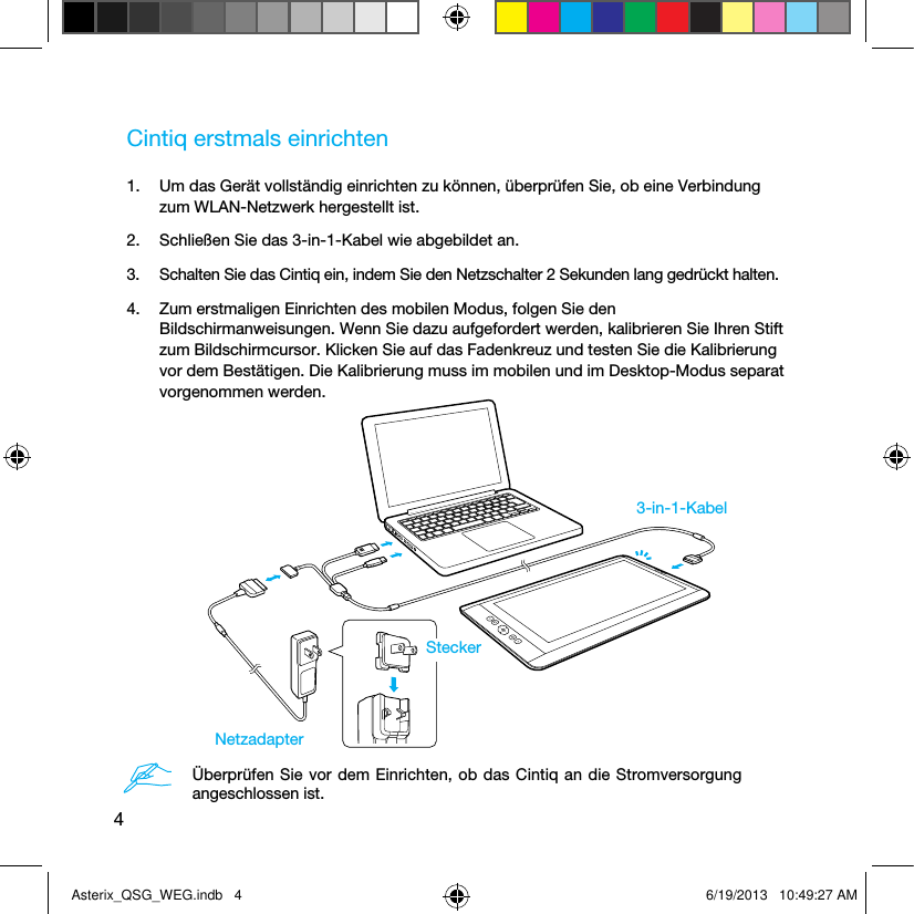 4Cintiq erstmals einrichten1.  Um das Gerät vollständig einrichten zu können, überprüfen Sie, ob eine Verbindung zum WLAN-Netzwerk hergestellt ist.2.  Schließen Sie das 3-in-1-Kabel wie abgebildet an.3.  Schalten Sie das Cintiq ein, indem Sie den Netzschalter 2 Sekunden lang gedrückt halten.4.  Zum erstmaligen Einrichten des mobilen Modus, folgen Sie den Bildschirmanweisungen. Wenn Sie dazu aufgefordert werden, kalibrieren Sie Ihren Stift zum Bildschirmcursor. Klicken Sie auf das Fadenkreuz und testen Sie die Kalibrierung vor dem Bestätigen. Die Kalibrierung muss im mobilen und im Desktop-Modus separat vorgenommen werden.3-in-1-KabelNetzadapterSteckerÜberprüfen Sie vor dem Einrichten, ob das Cintiq an die Stromversorgung angeschlossen ist.Asterix_QSG_WEG.indb   4 6/19/2013   10:49:27 AM