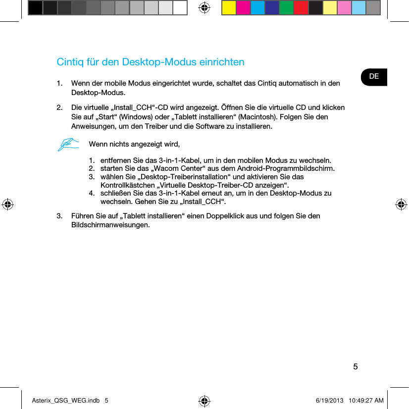 5DECintiq für den Desktop-Modus einrichten1.  Wenn der mobile Modus eingerichtet wurde, schaltet das Cintiq automatisch in den Desktop-Modus. 2.  Die virtuelle „Install_CCH“-CD wird angezeigt. Öffnen Sie die virtuelle CD und klicken Sie auf „Start“ (Windows) oder „Tablett installieren“ (Macintosh). Folgen Sie den Anweisungen, um den Treiber und die Software zu installieren.Wenn nichts angezeigt wird,1.  entfernen Sie das 3-in-1-Kabel, um in den mobilen Modus zu wechseln.2.  starten Sie das „Wacom Center“ aus dem Android-Programmbildschirm.3.  wählen Sie „Desktop-Treiberinstallation“ und aktivieren Sie das Kontrollkästchen „Virtuelle Desktop-Treiber-CD anzeigen“.4.  schließen Sie das 3-in-1-Kabel erneut an, um in den Desktop-Modus zu wechseln. Gehen Sie zu „Install_CCH“.3.  Führen Sie auf „Tablett installieren“ einen Doppelklick aus und folgen Sie den Bildschirmanweisungen.Asterix_QSG_WEG.indb   5 6/19/2013   10:49:27 AM