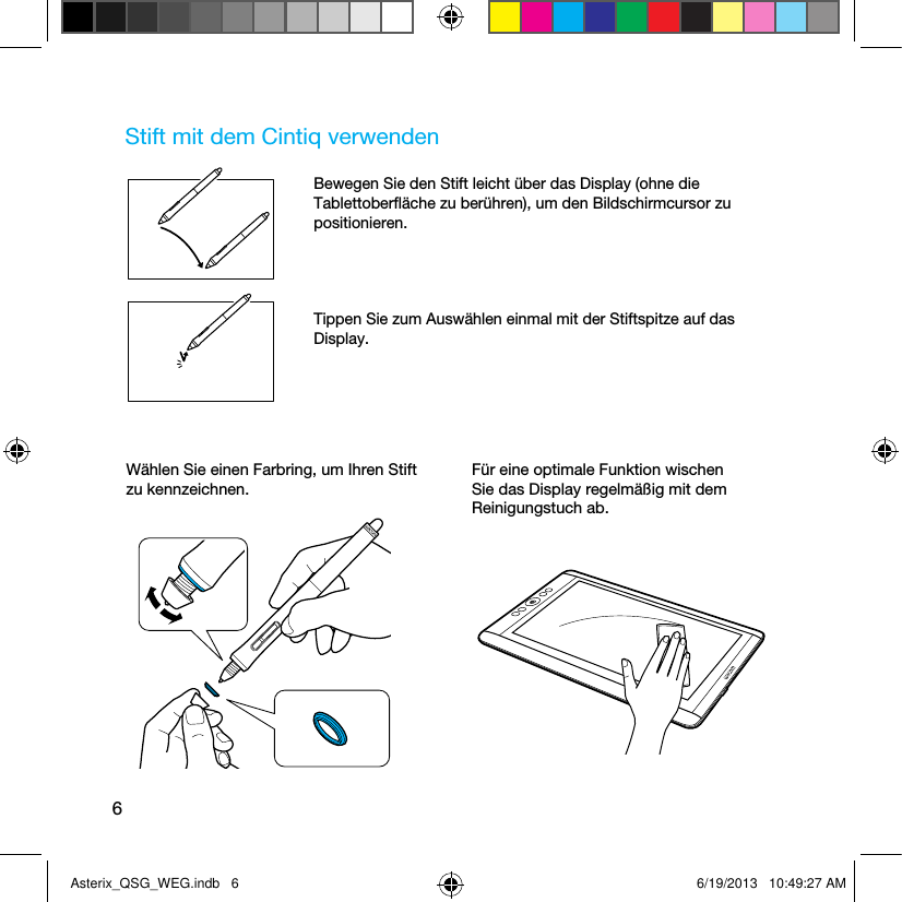 6Stift mit dem Cintiq verwendenBewegen Sie den Stift leicht über das Display (ohne die Tablettoberﬂäche zu berühren), um den Bildschirmcursor zu positionieren.Tippen Sie zum Auswählen einmal mit der Stiftspitze auf das Display.Wählen Sie einen Farbring, um Ihren Stift zu kennzeichnen.Für eine optimale Funktion wischen Sie das Display regelmäßig mit dem Reinigungstuch ab.Asterix_QSG_WEG.indb   6 6/19/2013   10:49:27 AM