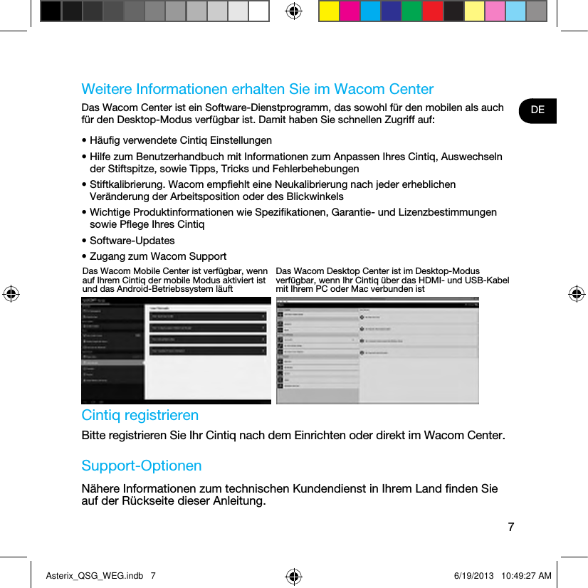 7DEWeitere Informationen erhalten Sie im Wacom CenterDas Wacom Center ist ein Software-Dienstprogramm, das sowohl für den mobilen als auch für den Desktop-Modus verfügbar ist. Damit haben Sie schnellen Zugriff auf:• Häuﬁg verwendete Cintiq Einstellungen• Hilfe zum Benutzerhandbuch mit Informationen zum Anpassen Ihres Cintiq, Auswechseln der Stiftspitze, sowie Tipps, Tricks und Fehlerbehebungen• Stiftkalibrierung. Wacom empﬁehlt eine Neukalibrierung nach jeder erheblichen Veränderung der Arbeitsposition oder des Blickwinkels• Wichtige Produktinformationen wie Speziﬁkationen, Garantie- und Lizenzbestimmungen sowie Pﬂege Ihres Cintiq• Software-Updates• Zugang zum Wacom Support Cintiq registrierenBitte registrieren Sie Ihr Cintiq nach dem Einrichten oder direkt im Wacom Center.Support-OptionenNähere Informationen zum technischen Kundendienst in Ihrem Land ﬁnden Sie auf der Rückseite dieser Anleitung.Das Wacom Mobile Center ist verfügbar, wenn auf Ihrem Cintiq der mobile Modus aktiviert ist und das Android-Betriebssystem läuftDas Wacom Desktop Center ist im Desktop-Modus verfügbar, wenn Ihr Cintiq über das HDMI- und USB-Kabel mit Ihrem PC oder Mac verbunden istAsterix_QSG_WEG.indb   7 6/19/2013   10:49:27 AM