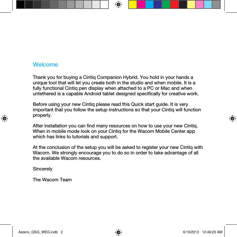 WelcomeThank you for buying a Cintiq Companion Hybrid. You hold in your hands a unique tool that will let you create both in the studio and when mobile. It is a fully functional Cintiq pen display when attached to a PC or Mac and when untethered is a capable Android tablet designed speciﬁcally for creative work.Before using your new Cintiq please read this Quick start guide. It is very important that you follow the setup instructions so that your Cintiq will function properly. After installation you can ﬁnd many resources on how to use your new Cintiq. When in mobile mode look on your Cintiq for the Wacom Mobile Center app which has links to tutorials and support.At the conclusion of the setup you will be asked to register your new Cintiq with Wacom. We strongly encourage you to do so in order to take advantage of all the available Wacom resources.SincerelyThe Wacom TeamAsterix_QSG_WEG.indb   2 6/19/2013   10:49:23 AM