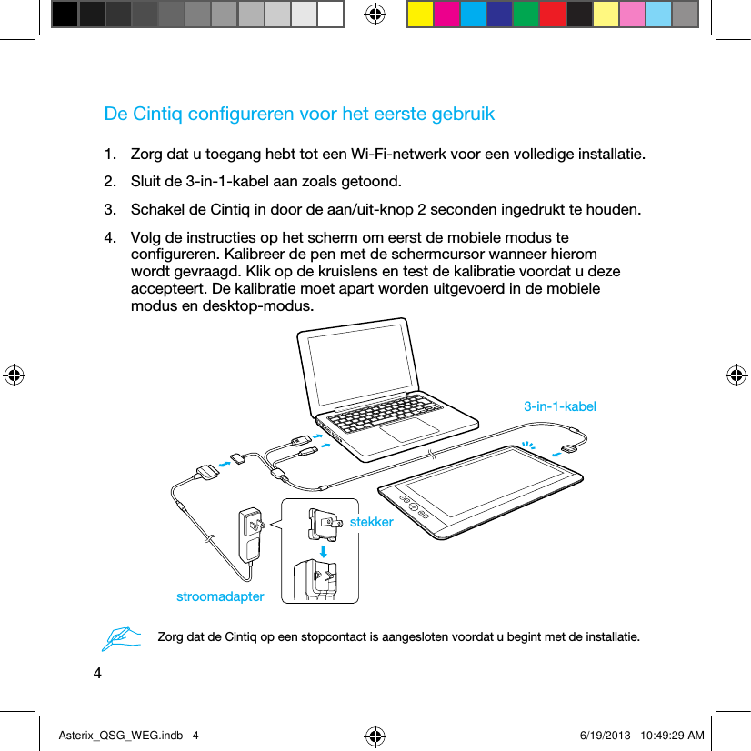 4De Cintiq conﬁgureren voor het eerste gebruik1.  Zorg dat u toegang hebt tot een Wi-Fi-netwerk voor een volledige installatie.2.  Sluit de 3-in-1-kabel aan zoals getoond.3.  Schakel de Cintiq in door de aan/uit-knop 2 seconden ingedrukt te houden.4.  Volg de instructies op het scherm om eerst de mobiele modus te conﬁgureren. Kalibreer de pen met de schermcursor wanneer hierom wordt gevraagd. Klik op de kruislens en test de kalibratie voordat u deze accepteert. De kalibratie moet apart worden uitgevoerd in de mobiele modus en desktop-modus.3-in-1-kabelstroomadapterstekkerZorg dat de Cintiq op een stopcontact is aangesloten voordat u begint met de installatie.Asterix_QSG_WEG.indb   4 6/19/2013   10:49:29 AM