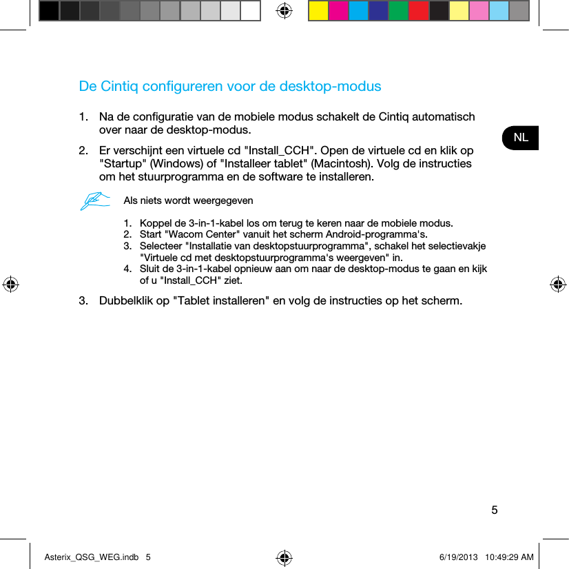 5NLDe Cintiq conﬁgureren voor de desktop-modus1.  Na de conﬁguratie van de mobiele modus schakelt de Cintiq automatisch over naar de desktop-modus. 2.  Er verschijnt een virtuele cd &quot;Install_CCH&quot;. Open de virtuele cd en klik op &quot;Startup&quot; (Windows) of &quot;Installeer tablet&quot; (Macintosh). Volg de instructies om het stuurprogramma en de software te installeren.Als niets wordt weergegeven1.  Koppel de 3-in-1-kabel los om terug te keren naar de mobiele modus.2.  Start &quot;Wacom Center&quot; vanuit het scherm Android-programma&apos;s.3.  Selecteer &quot;Installatie van desktopstuurprogramma&quot;, schakel het selectievakje &quot;Virtuele cd met desktopstuurprogramma&apos;s weergeven&quot; in.4.  Sluit de 3-in-1-kabel opnieuw aan om naar de desktop-modus te gaan en kijk of u &quot;Install_CCH&quot; ziet.3.  Dubbelklik op &quot;Tablet installeren&quot; en volg de instructies op het scherm.Asterix_QSG_WEG.indb   5 6/19/2013   10:49:29 AM