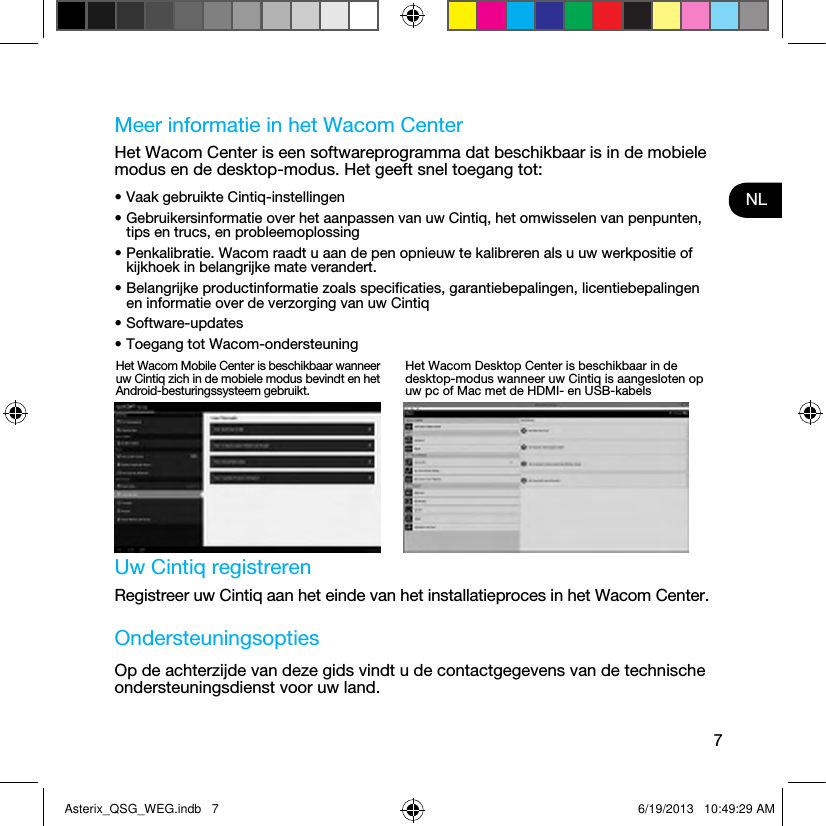 7NLMeer informatie in het Wacom CenterHet Wacom Center is een softwareprogramma dat beschikbaar is in de mobiele modus en de desktop-modus. Het geeft snel toegang tot:• Vaak gebruikte Cintiq-instellingen• Gebruikersinformatie over het aanpassen van uw Cintiq, het omwisselen van penpunten, tips en trucs, en probleemoplossing• Penkalibratie. Wacom raadt u aan de pen opnieuw te kalibreren als u uw werkpositie of kijkhoek in belangrijke mate verandert.• Belangrijke productinformatie zoals speciﬁcaties, garantiebepalingen, licentiebepalingen en informatie over de verzorging van uw Cintiq• Software-updates• Toegang tot Wacom-ondersteuning Uw Cintiq registrerenRegistreer uw Cintiq aan het einde van het installatieproces in het Wacom Center.OndersteuningsoptiesOp de achterzijde van deze gids vindt u de contactgegevens van de technische ondersteuningsdienst voor uw land.Het Wacom Mobile Center is beschikbaar wanneer uw Cintiq zich in de mobiele modus bevindt en het Android-besturingssysteem gebruikt.Het Wacom Desktop Center is beschikbaar in de desktop-modus wanneer uw Cintiq is aangesloten op uw pc of Mac met de HDMI- en USB-kabelsAsterix_QSG_WEG.indb   7 6/19/2013   10:49:29 AM