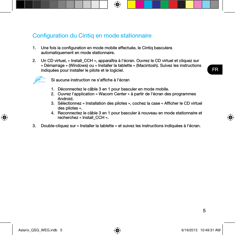 5FRConﬁguration du Cintiq en mode stationnaire1.  Une fois la conﬁguration en mode mobile effectuée, le Cintiq basculera automatiquement en mode stationnaire. 2.  Un CD virtuel, « Install_CCH », apparaîtra à l&apos;écran. Ouvrez le CD virtuel et cliquez sur « Démarrage » (Windows) ou « Installer la tablette » (Macintosh). Suivez les instructions indiquées pour installer le pilote et le logiciel.Si aucune instruction ne s&apos;afﬁche à l&apos;écran1.  Déconnectez le câble 3 en 1 pour basculer en mode mobile.2.  Ouvrez l&apos;application « Wacom Center » à partir de l&apos;écran des programmes Android.3.  Sélectionnez « Installation des pilotes », cochez la case « Afﬁcher le CD virtuel des pilotes ».4.  Reconnectez le câble 3 en 1 pour basculer à nouveau en mode stationnaire et recherchez « Install_CCH ».3.  Double-cliquez sur « Installer la tablette » et suivez les instructions indiquées à l&apos;écran.Asterix_QSG_WEG.indb   5 6/19/2013   10:49:31 AM